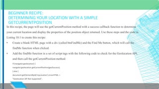 BEGINNER RECIPE: 
DETERMINING YOUR LOCATION WITH A SIMPLE 
GETCURRENTPOSITION 
In this recipe, the page will use the getCurrentPosition method with a success callback function to determine 
your current location and display the properties of the position object returned. Use these steps and the code in 
Listing 10.1 to create this recipe: 
• Create a blank HTML page with a div (called btnFindMe) and the Find Me button, which will call the 
findMe function when clicked. 
• Add the findMe function in a set of script tags with the following code to check for the Geolocation API, 
and then call the getCurrentPosition method: 
if (navigator.geolocation) { 
navigator.geolocation.getCurrentPosition(geoSuccess); 
} else { 
document.getElementById('myLocation').innerHTML = 
"Geolocation API Not Supported"; 
} 
 