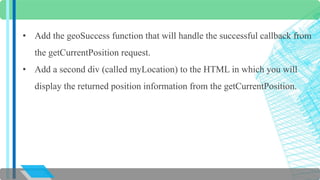 • Add the geoSuccess function that will handle the successful callback from 
the getCurrentPosition request. 
• Add a second div (called myLocation) to the HTML in which you will 
display the returned position information from the getCurrentPosition. 
 