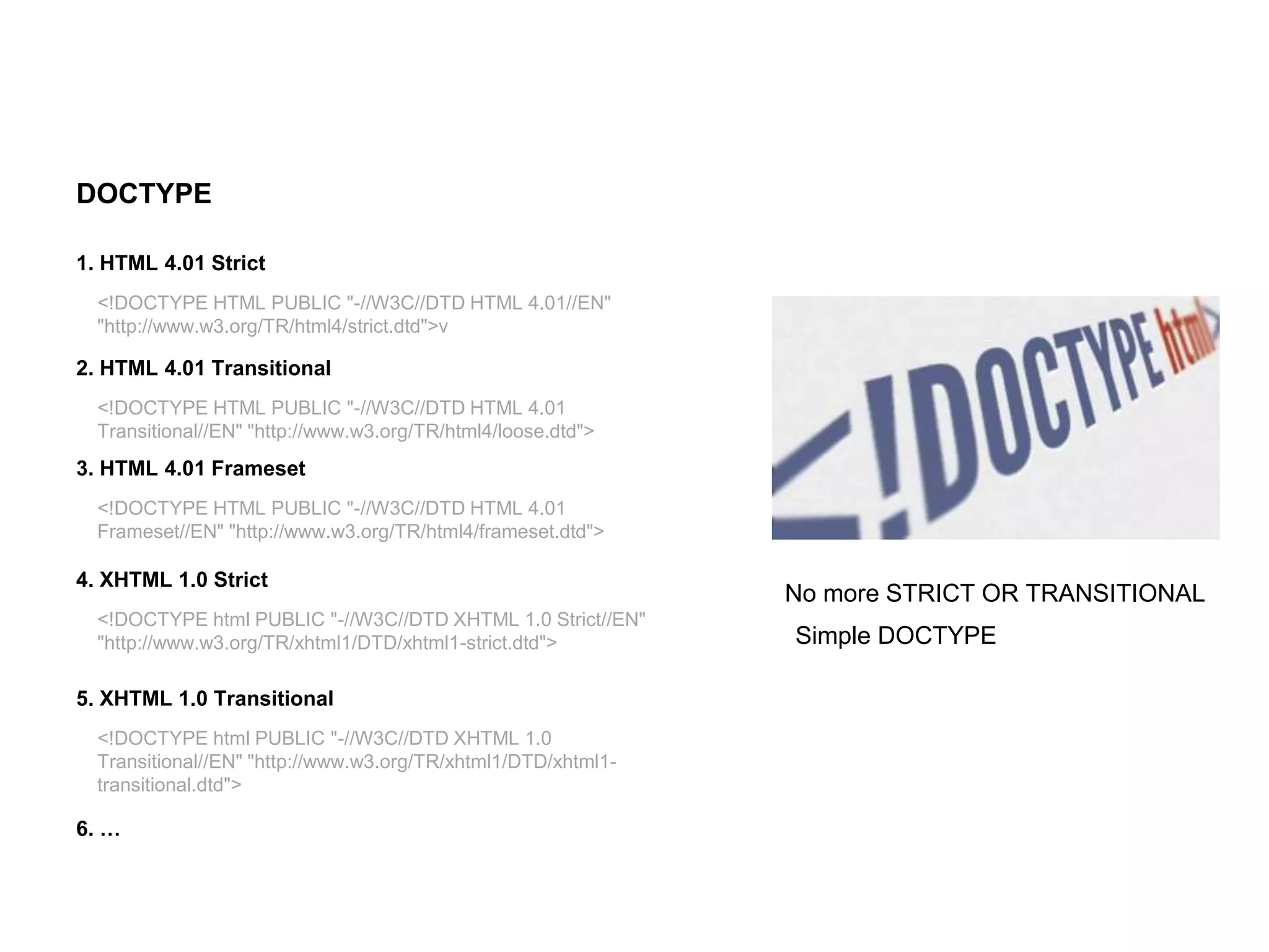 HTML Elements
DOCTYPE
Simple DOCTYPE
No more STRICT OR TRANSITIONAL
<!DOCTYPE HTML PUBLIC "-//W3C//DTD HTML 4.01//EN"
"http://www.w3.org/TR/html4/strict.dtd">v
1. HTML 4.01 Strict
<!DOCTYPE HTML PUBLIC "-//W3C//DTD HTML 4.01
Transitional//EN" "http://www.w3.org/TR/html4/loose.dtd">
2. HTML 4.01 Transitional
<!DOCTYPE HTML PUBLIC "-//W3C//DTD HTML 4.01
Frameset//EN" "http://www.w3.org/TR/html4/frameset.dtd">
3. HTML 4.01 Frameset
<!DOCTYPE html PUBLIC "-//W3C//DTD XHTML 1.0 Strict//EN"
"http://www.w3.org/TR/xhtml1/DTD/xhtml1-strict.dtd">
4. XHTML 1.0 Strict
<!DOCTYPE html PUBLIC "-//W3C//DTD XHTML 1.0
Transitional//EN" "http://www.w3.org/TR/xhtml1/DTD/xhtml1-
transitional.dtd">
5. XHTML 1.0 Transitional
6. …
 