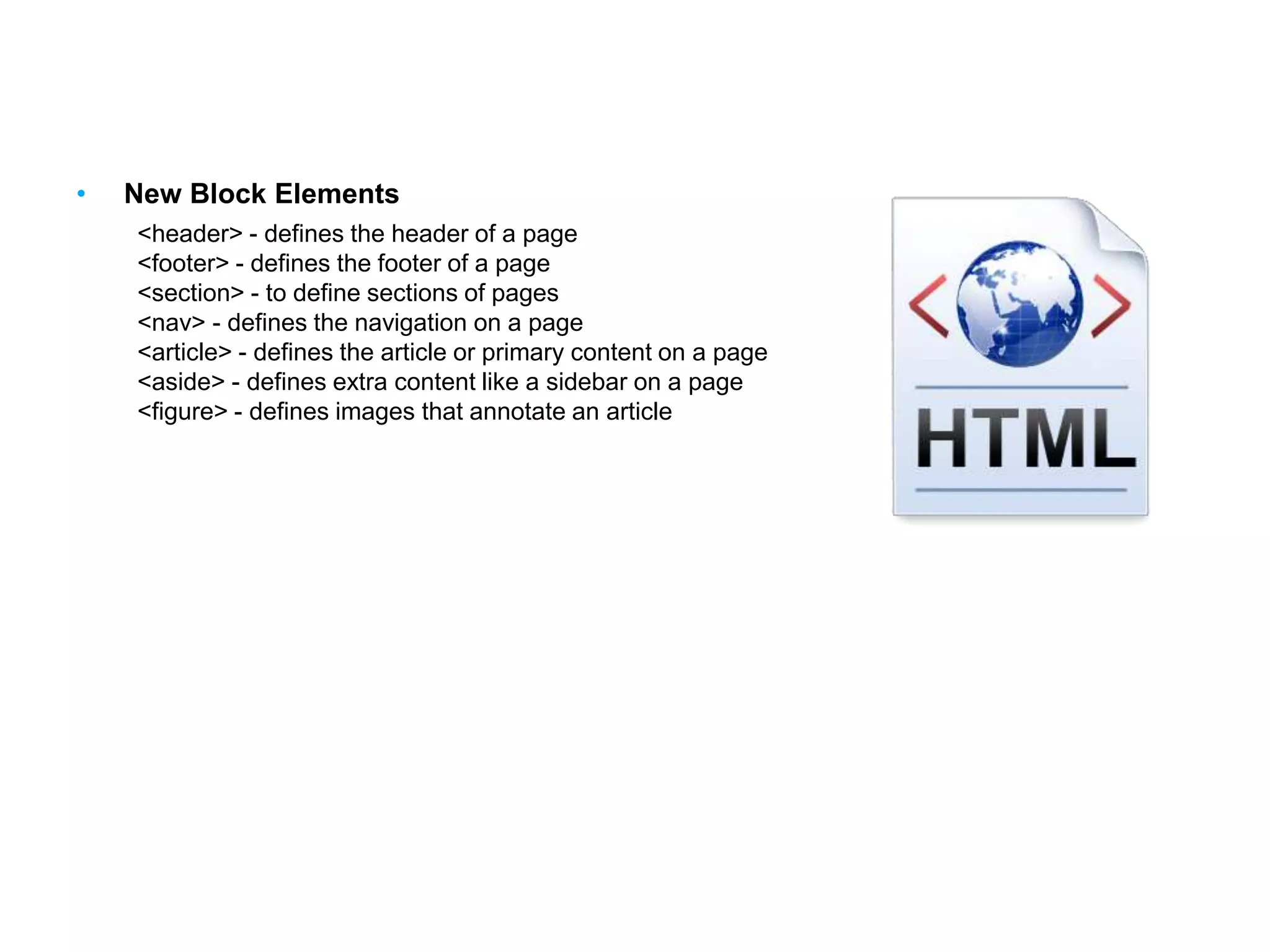 HTML Elements
• New Block Elements
<header> - defines the header of a page
<footer> - defines the footer of a page
<section> - to define sections of pages
<nav> - defines the navigation on a page
<article> - defines the article or primary content on a page
<aside> - defines extra content like a sidebar on a page
<figure> - defines images that annotate an article
 