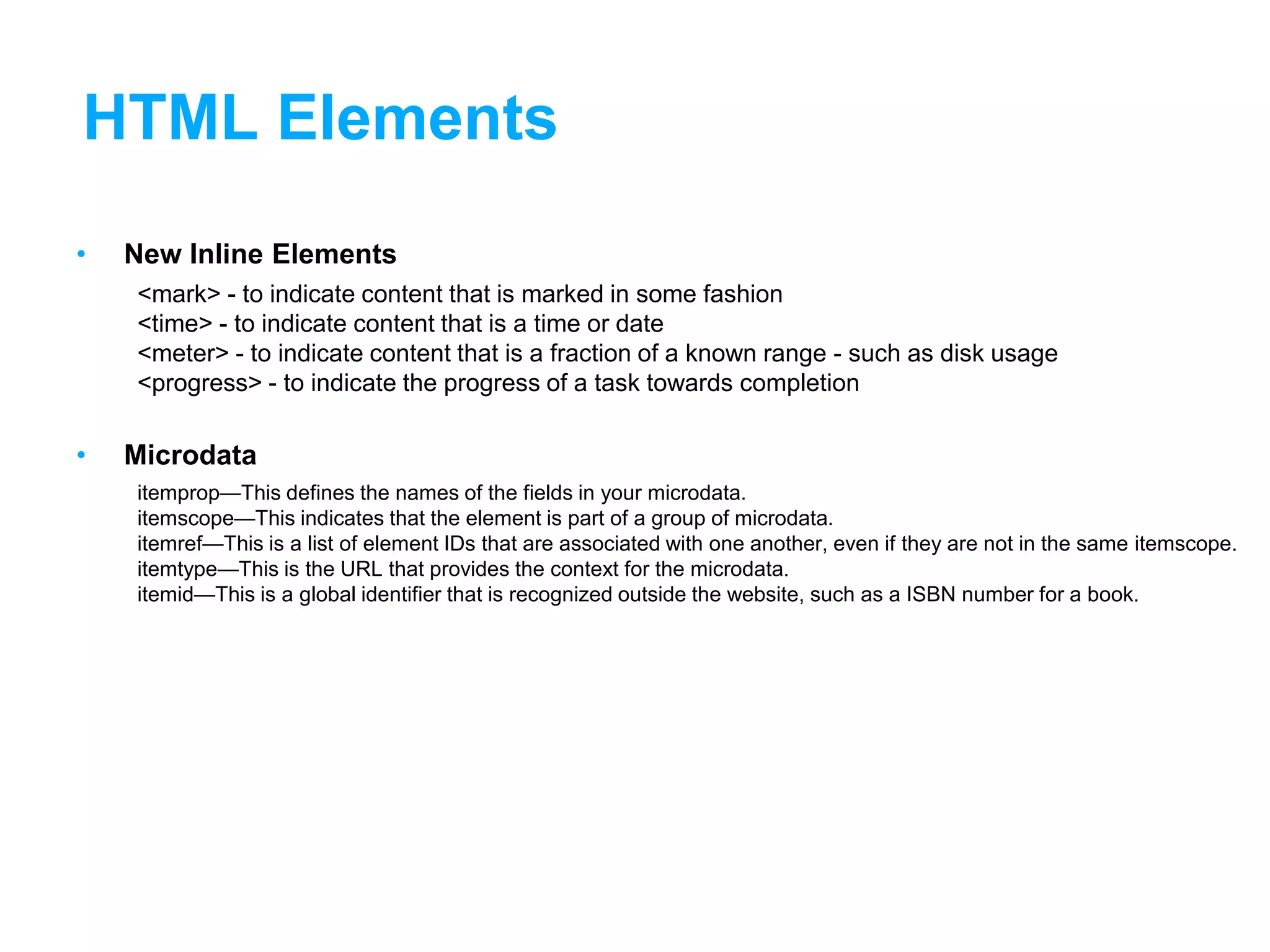 HTML Elements
• New Inline Elements
<mark> - to indicate content that is marked in some fashion
<time> - to indicate content that is a time or date
<meter> - to indicate content that is a fraction of a known range - such as disk usage
<progress> - to indicate the progress of a task towards completion
• Microdata
itemprop—This defines the names of the fields in your microdata.
itemscope—This indicates that the element is part of a group of microdata.
itemref—This is a list of element IDs that are associated with one another, even if they are not in the same itemscope.
itemtype—This is the URL that provides the context for the microdata.
itemid—This is a global identifier that is recognized outside the website, such as a ISBN number for a book.
 