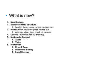 What is new?
• What is new?
1. New Doctype
2. Semantic HTML Structure
1. header, footer, aside, article, section, nav
3. HTML5 Form Features (Web Forms 2.0)
1. calendar, date, time, email, url, search
4. Canvas – Element for 2D drawing
5. Multimedia Support
1. Audio
2. Video
6. Interaction
1. Drap & Drop
2. Document Editing
3. Local Storage
 