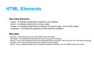 HTML Elements
• New Inline Elements
<mark> - to indicate content that is marked in some fashion
<time> - to indicate content that is a time or date
<meter> - to indicate content that is a fraction of a known range - such as disk usage
<progress> - to indicate the progress of a task towards completion
• Microdata
itemprop—This defines the names of the fields in your microdata.
itemscope—This indicates that the element is part of a group of microdata.
itemref—This is a list of element IDs that are associated with one another, even if they are not in the same itemscope.
itemtype—This is the URL that provides the context for the microdata.
itemid—This is a global identifier that is recognized outside the website, such as a ISBN number for a book.
 