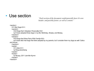 • Use section “Each section of the document would generally have it's own
header, and possibly footer, as well as content.”
<section>
<h1>My Dogs</h1>
<section>
<h2>Dogs that I Adopted, Personally</h2>
<p>I have adopted three dogs in my life: McKinley, Shasta, and Mickey.
</section>
<section>
<h2>Dogs that Were Part of My Family</h2>
<p>I have also had dogs that were adopted by my parents, but I consider them my dogs as well: Calico
and Homer
</section>
<aside>
<h1>Ads</h1>
<p>Dog advertising
</aside>
<footer>
<p>&copy; 2011 Jennifer Kyrnin
</footer>
</section>
 