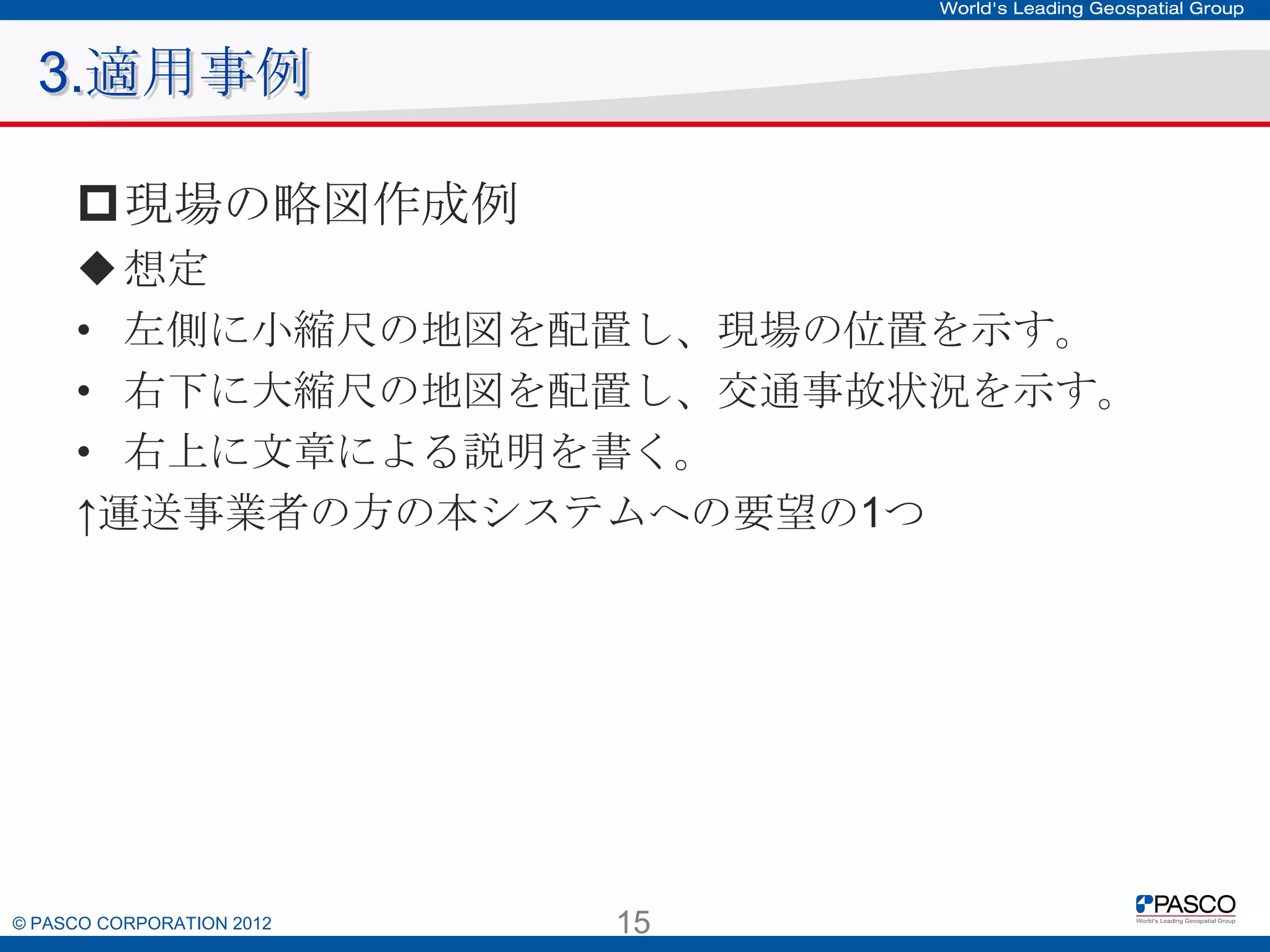 3.適用事例
現場の略図作成例
 想定
• 左側に小縮尺の地図を配置し、現場の位置を示す。
• 右下に大縮尺の地図を配置し、交通事故状況を示す。
• 右上に文章による説明を書く。
↑運送事業者の方の本システムへの要望の1つ

© PASCO CORPORATION 2012

15

 