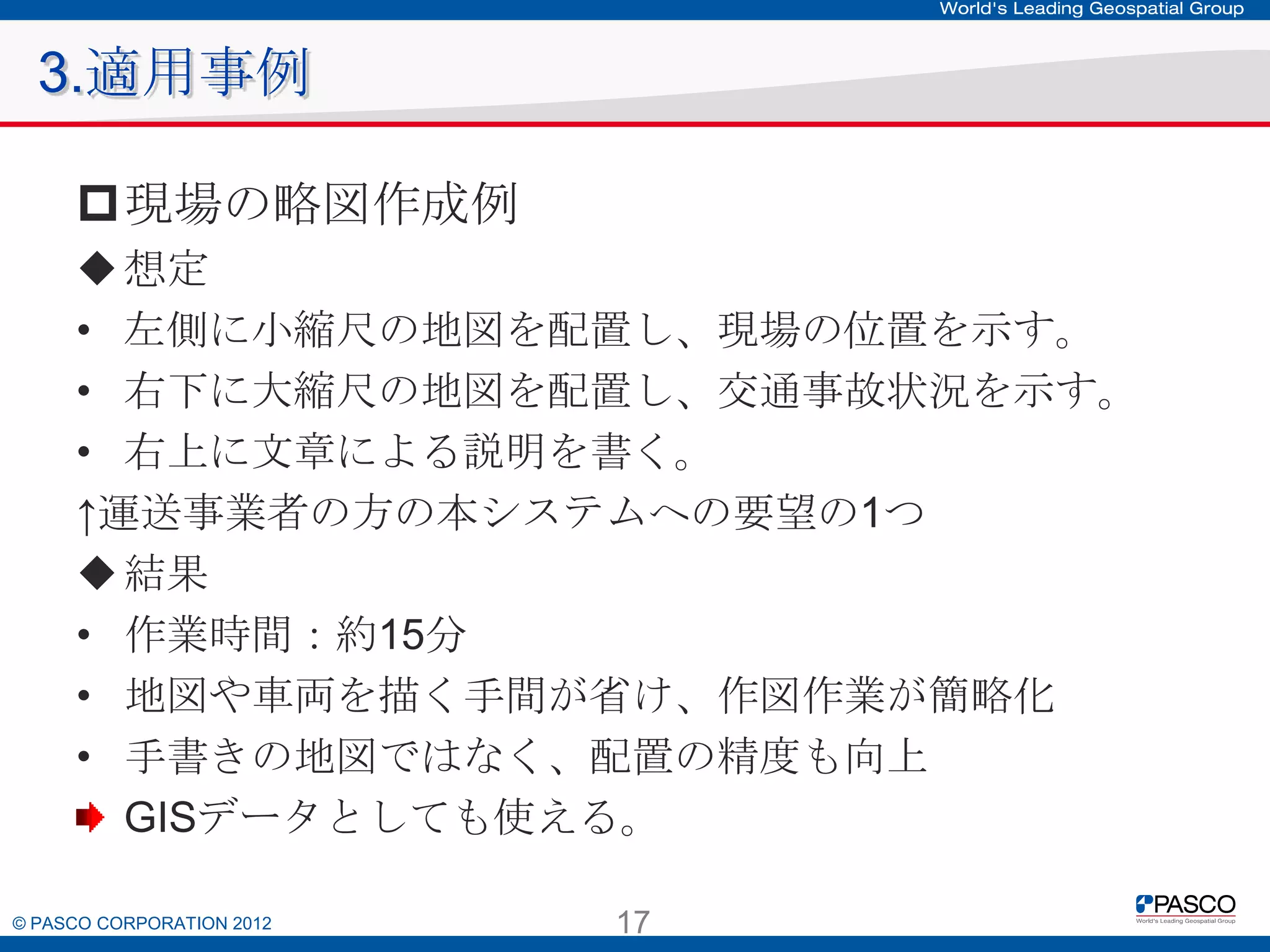 3.適用事例
現場の略図作成例
 想定
• 左側に小縮尺の地図を配置し、現場の位置を示す。
• 右下に大縮尺の地図を配置し、交通事故状況を示す。
• 右上に文章による説明を書く。
↑運送事業者の方の本システムへの要望の1つ
 結果
• 作業時間：約15分
• 地図や車両を描く手間が省け、作図作業が簡略化
• 手書きの地図ではなく、配置の精度も向上
GISデータとしても使える。
© PASCO CORPORATION 2012

17

 