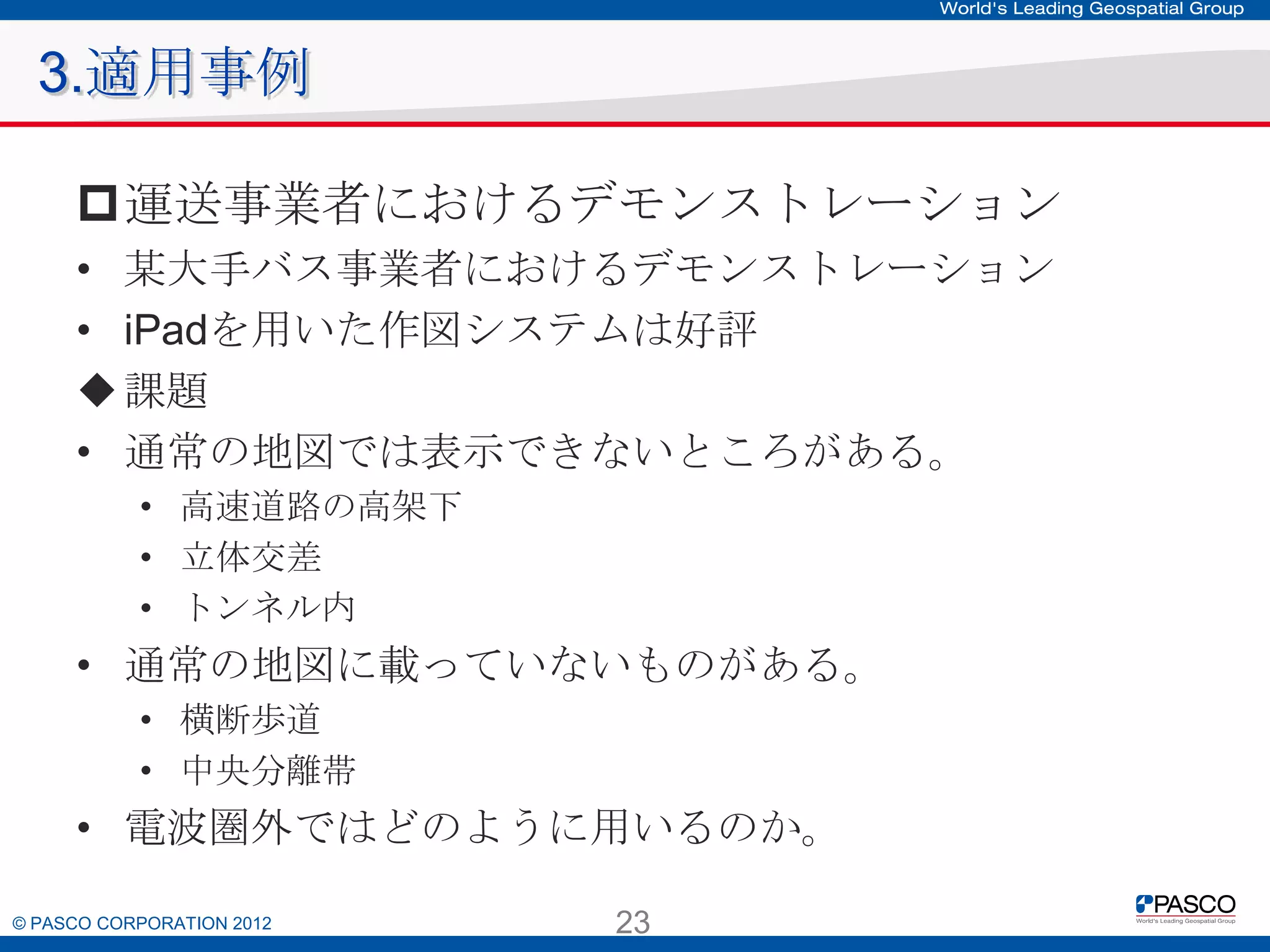 3.適用事例
運送事業者におけるデモンストレーション
• 某大手バス事業者におけるデモンストレーション
• iPadを用いた作図システムは好評
 課題
• 通常の地図では表示できないところがある。
• 高速道路の高架下
• 立体交差
• トンネル内

• 通常の地図に載っていないものがある。
• 横断歩道
• 中央分離帯

• 電波圏外ではどのように用いるのか。
© PASCO CORPORATION 2012

23

 