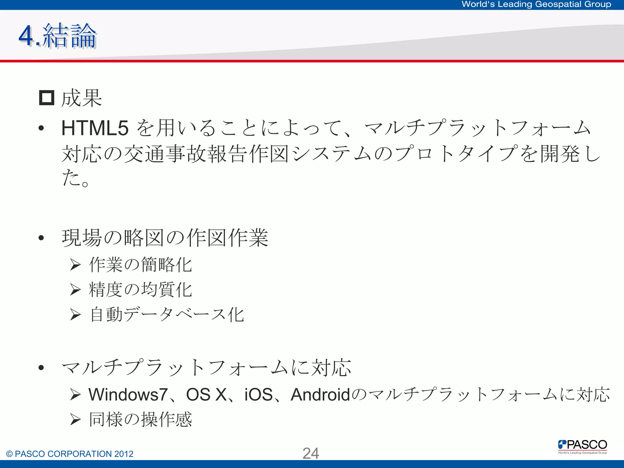 4.結論
 成果
• HTML5 を用いることによって、マルチプラットフォーム対応の交
通事故報告作図システムのプロトタイプを開発した。
• 現場の略図の作図作業
 作業の簡略化
 精度の均質化
 自動データベース化

• マルチプラットフォームに対応
 Windows7、OS X、iOS、Androidのマルチプラットフォームに対応
 同様の操作感

© PASCO CORPORATION 2012

24

 