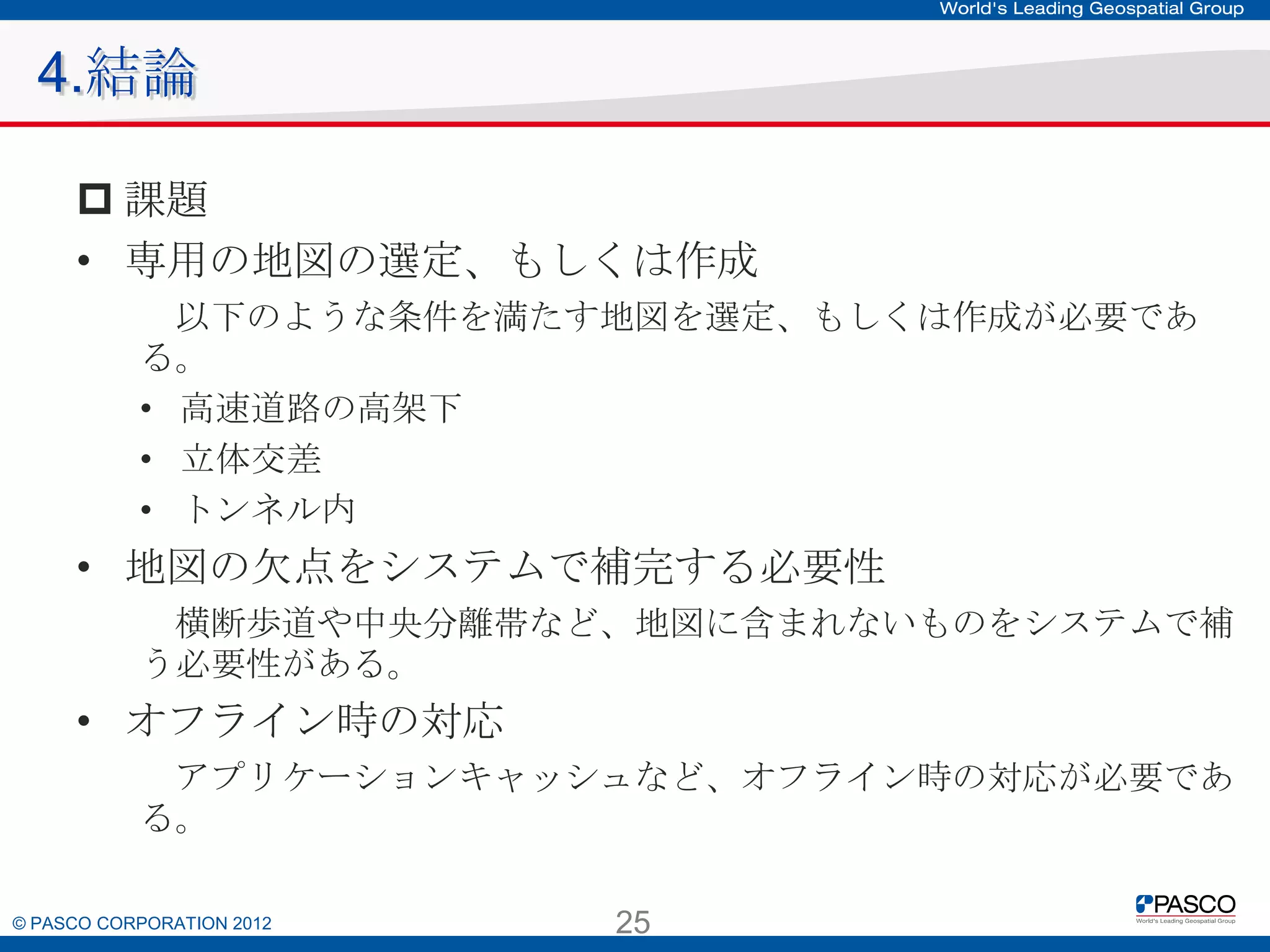 4.結論
 課題
• 専用の地図の選定、もしくは作成
以下のような条件を満たす地図を選定、もしくは作成が必要である。
• 高速道路の高架下
• 立体交差
• トンネル内

• 地図の欠点をシステムで補完する必要性
横断歩道や中央分離帯など、地図に含まれないものをシステムで補う必
要性がある。

• オフライン時の対応
アプリケーションキャッシュなど、オフライン時の対応が必要である。

© PASCO CORPORATION 2012

25

 