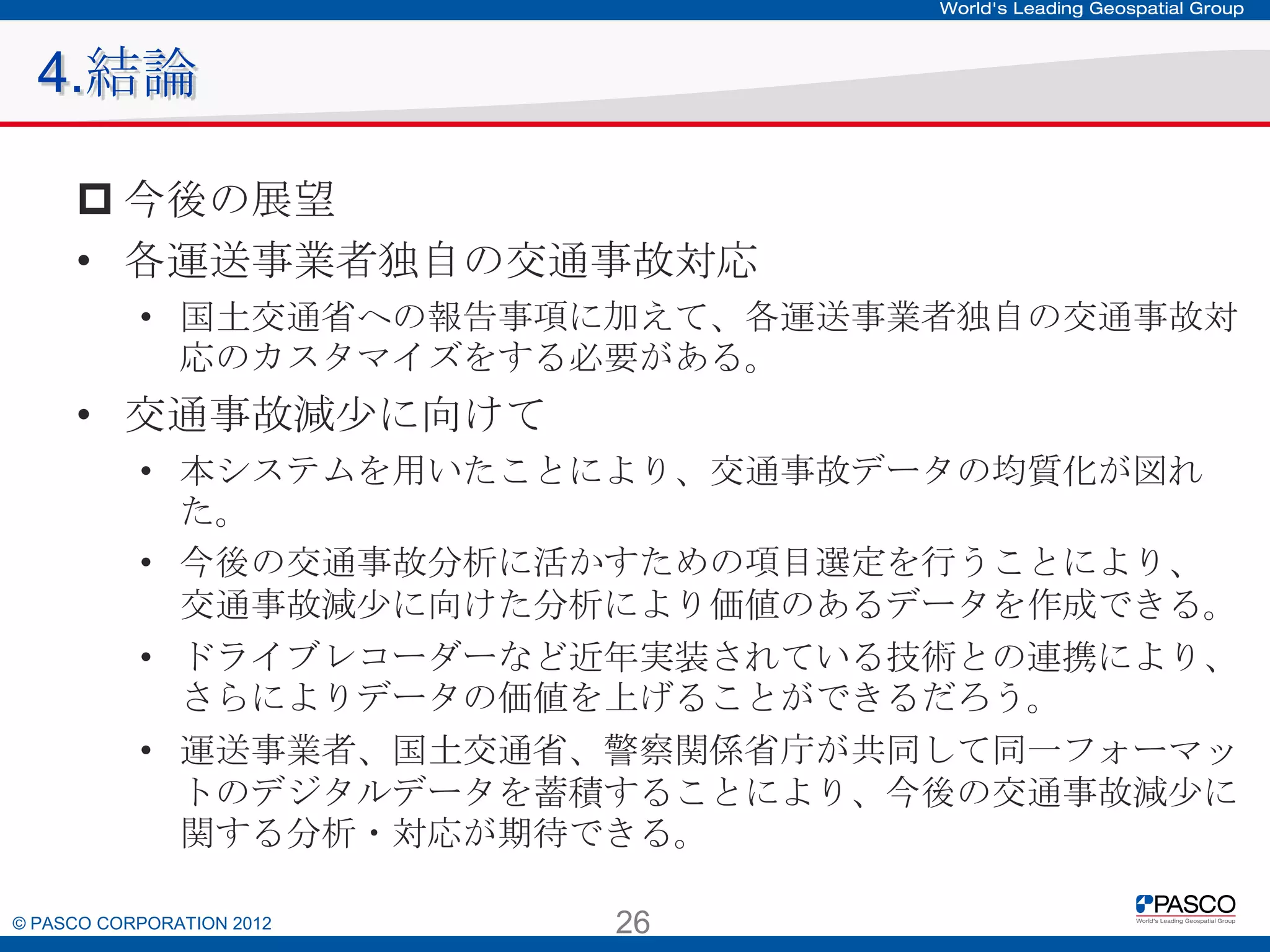 4.結論
 今後の展望
• 各運送事業者独自の交通事故対応
• 国土交通省への報告事項に加えて、各運送事業者独自の交通事故対
応のカスタマイズをする必要がある。

• 交通事故減少に向けて
• 本システムを用いたことにより、交通事故データの均質化が図れた。
• 今後の交通事故分析に活かすための項目選定を行うことにより、
交通事故減少に向けた分析により価値のあるデータを作成できる。
• ドライブレコーダーなど近年実装されている技術との連携により、さらに
よりデータの価値を上げることができるだろう。
• 運送事業者、国土交通省、警察関係省庁が共同して同一フォーマットの
デジタルデータを蓄積することにより、今後の交通事故減少に関する分
析・対応が期待できる。

© PASCO CORPORATION 2012

26

 