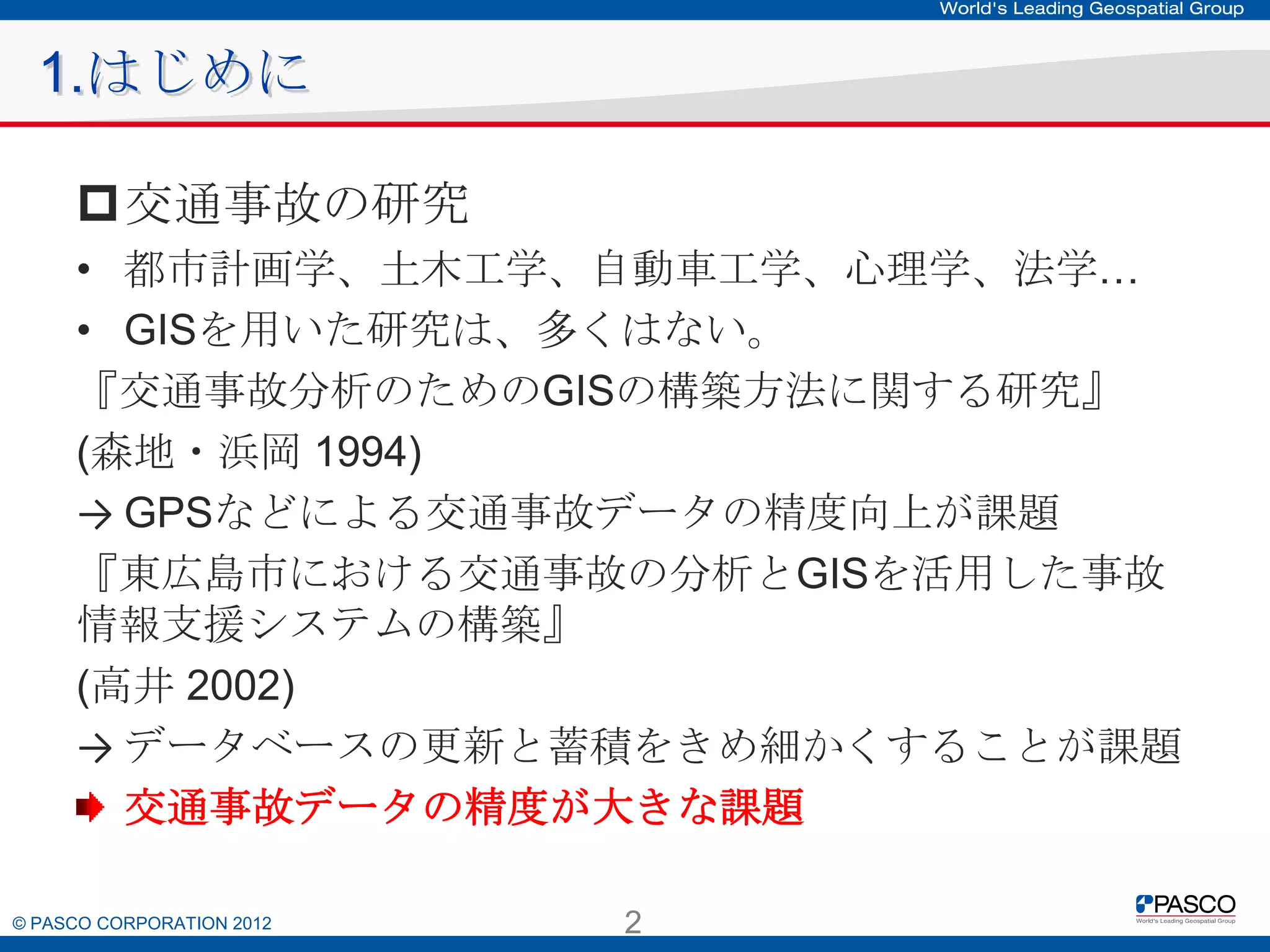 1.はじめに
交通事故の研究
• 都市計画学、土木工学、自動車工学、心理学、法学…
• GISを用いた研究は、多くはない。
『交通事故分析のためのGISの構築方法に関する研究』
(森地・浜岡 1994)
→ GPSなどによる交通事故データの精度向上が課題
『東広島市における交通事故の分析とGISを活用した事故情報
支援システムの構築』
(高井 2002)
→ データベースの更新と蓄積をきめ細かくすることが課題
交通事故データの精度が大きな課題
© PASCO CORPORATION 2012

2

 
