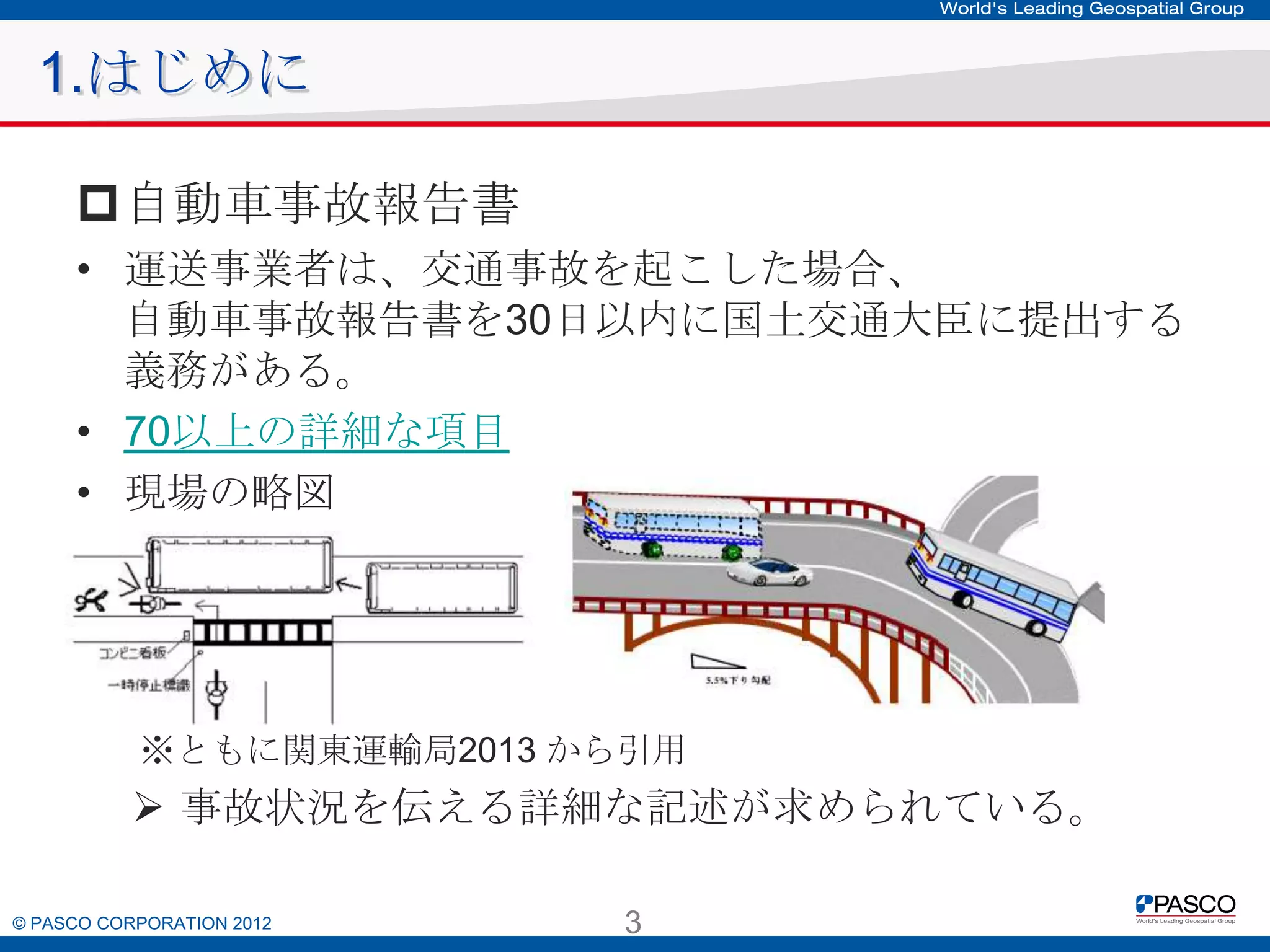 1.はじめに
自動車事故報告書
• 運送事業者は、交通事故を起こした場合、
自動車事故報告書を30日以内に国土交通大臣に提出する
義務がある。
• 70以上の詳細な項目
• 現場の略図

※ともに関東運輸局2013 から引用

 事故状況を伝える詳細な記述が求められている。
© PASCO CORPORATION 2012

3

 