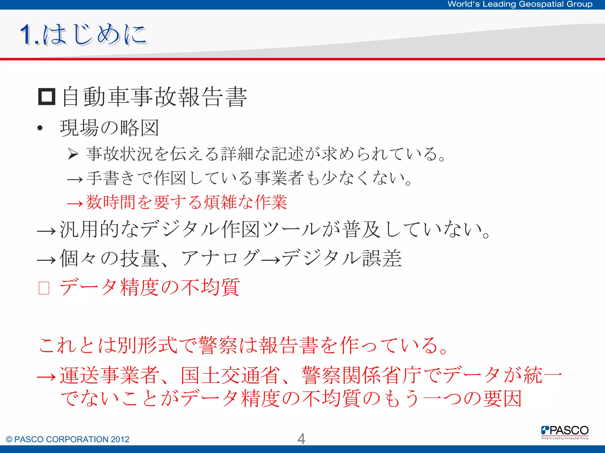 1.はじめに
自動車事故報告書
• 現場の略図
 事故状況を伝える詳細な記述が求められている。
→ 手書きで作図している事業者も少なくない。
→ 数時間を要する煩雑な作業

→ 汎用的なデジタル作図ツールが普及していない。
→ 個々の技量、アナログ→デジタル誤差
꞊ データ精度の不均質
これとは別形式で警察は報告書を作っている。
→ 運送事業者、国土交通省、警察関係省庁でデータが統一で
ないことがデータ精度の不均質のもう一つの要因
© PASCO CORPORATION 2012

4

 