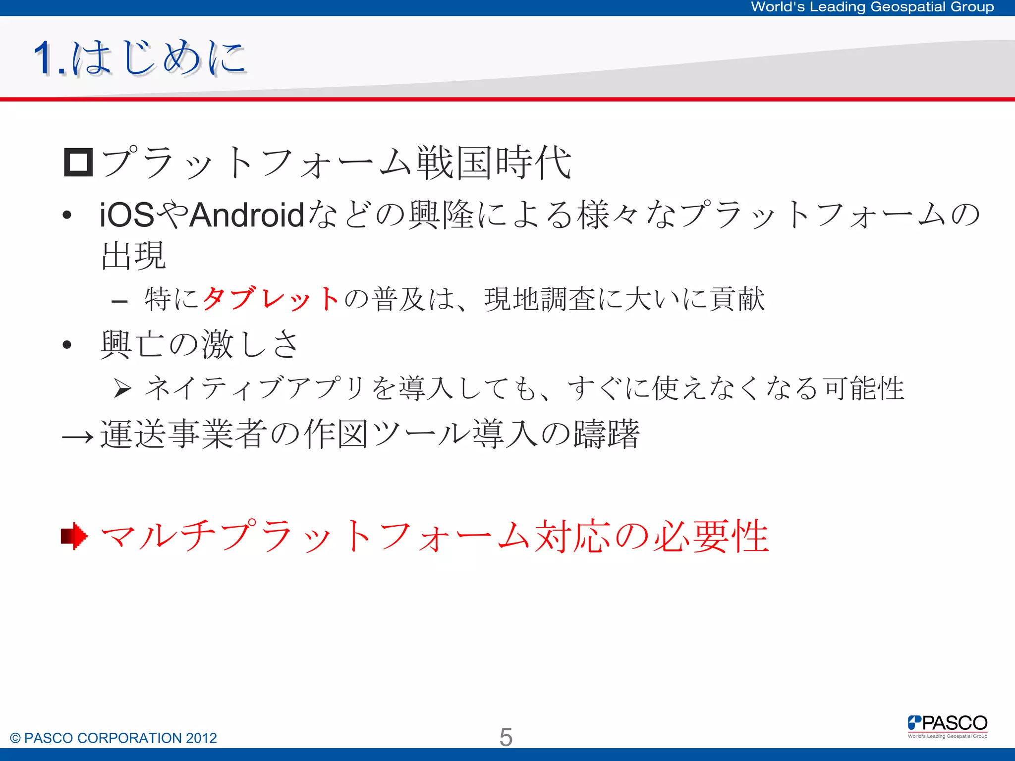 1.はじめに
プラットフォーム戦国時代
• iOSやAndroidなどの興隆による様々なプラットフォームの出現
– 特にタブレットの普及は、現地調査に大いに貢献

• 興亡の激しさ
 ネイティブアプリを導入しても、すぐに使えなくなる可能性

→ 運送事業者の作図ツール導入の躊躇

マルチプラットフォーム対応の必要性

© PASCO CORPORATION 2012

5

 