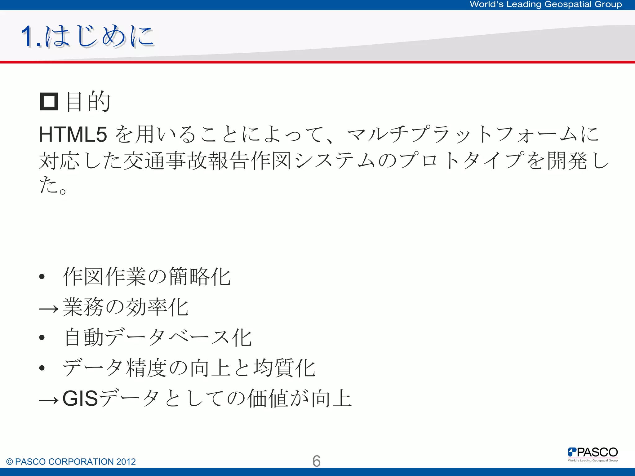 1.はじめに
目的
HTML5 を用いることによって、マルチプラットフォームに対応した
交通事故報告作図システムのプロトタイプを開発した。

• 作図作業の簡略化
→ 業務の効率化
• 自動データベース化
• データ精度の向上と均質化
→ GISデータとしての価値が向上

© PASCO CORPORATION 2012

6

 