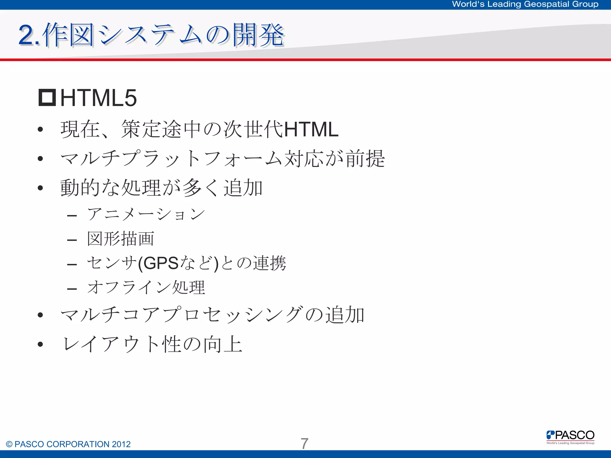 2.作図システムの開発
HTML5
• 現在、策定途中の次世代HTML
• マルチプラットフォーム対応が前提
• 動的な処理が多く追加
–
–
–
–

アニメーション
図形描画
センサ(GPSなど)との連携
オフライン処理

• マルチコアプロセッシングの追加
• レイアウト性の向上

© PASCO CORPORATION 2012

7

 
