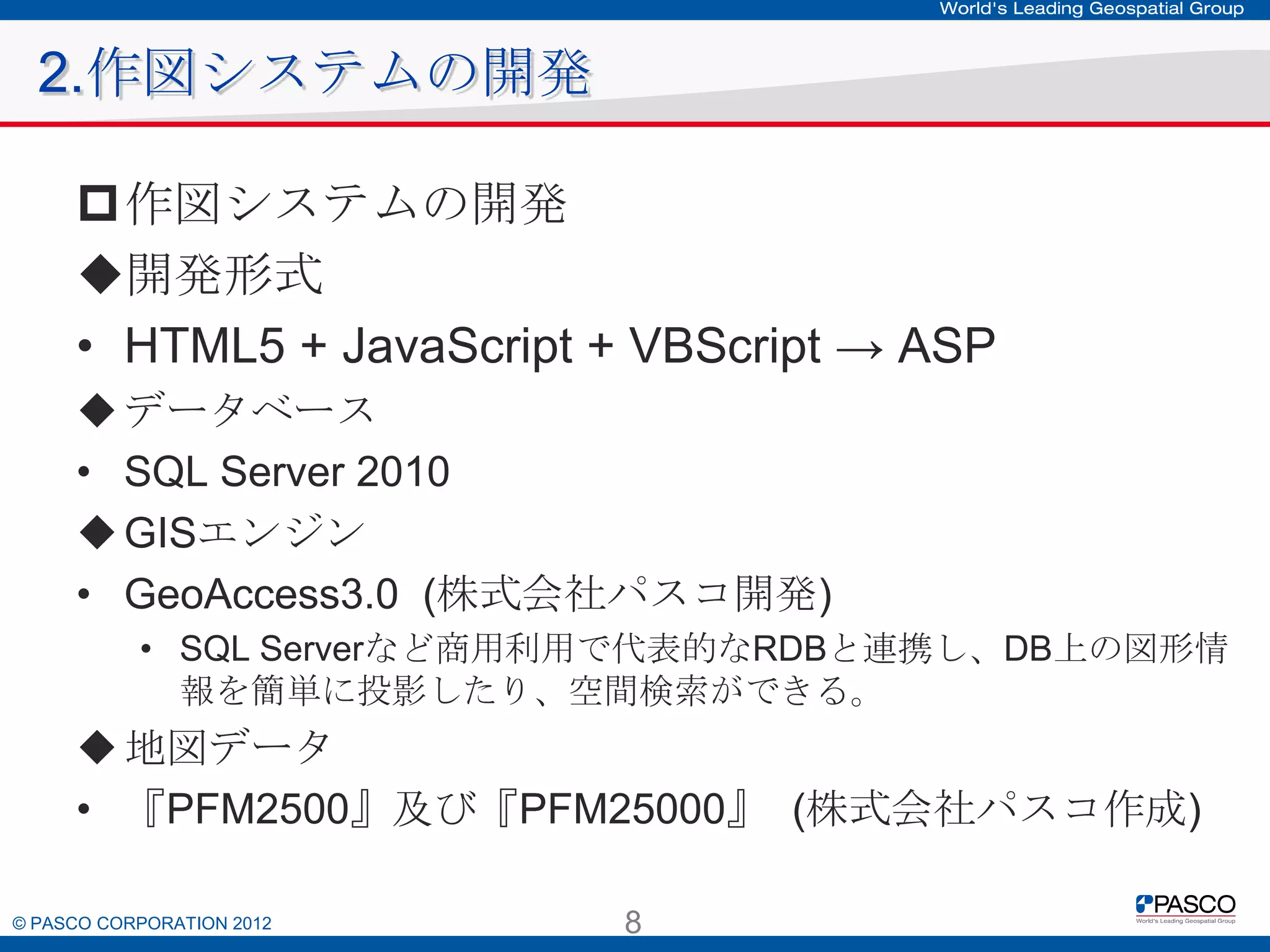 2.作図システムの開発
作図システムの開発
開発形式
• HTML5 + JavaScript + VBScript → ASP
 データベース
• SQL Server 2010
 GISエンジン
• GeoAccess3.0 (株式会社パスコ開発)
• SQL Serverなど商用利用で代表的なRDBと連携し、DB上の図形情報
を簡単に投影したり、空間検索ができる。

 地図データ
• 『PFM2500』及び『PFM25000』 (株式会社パスコ作成)
© PASCO CORPORATION 2012

8

 