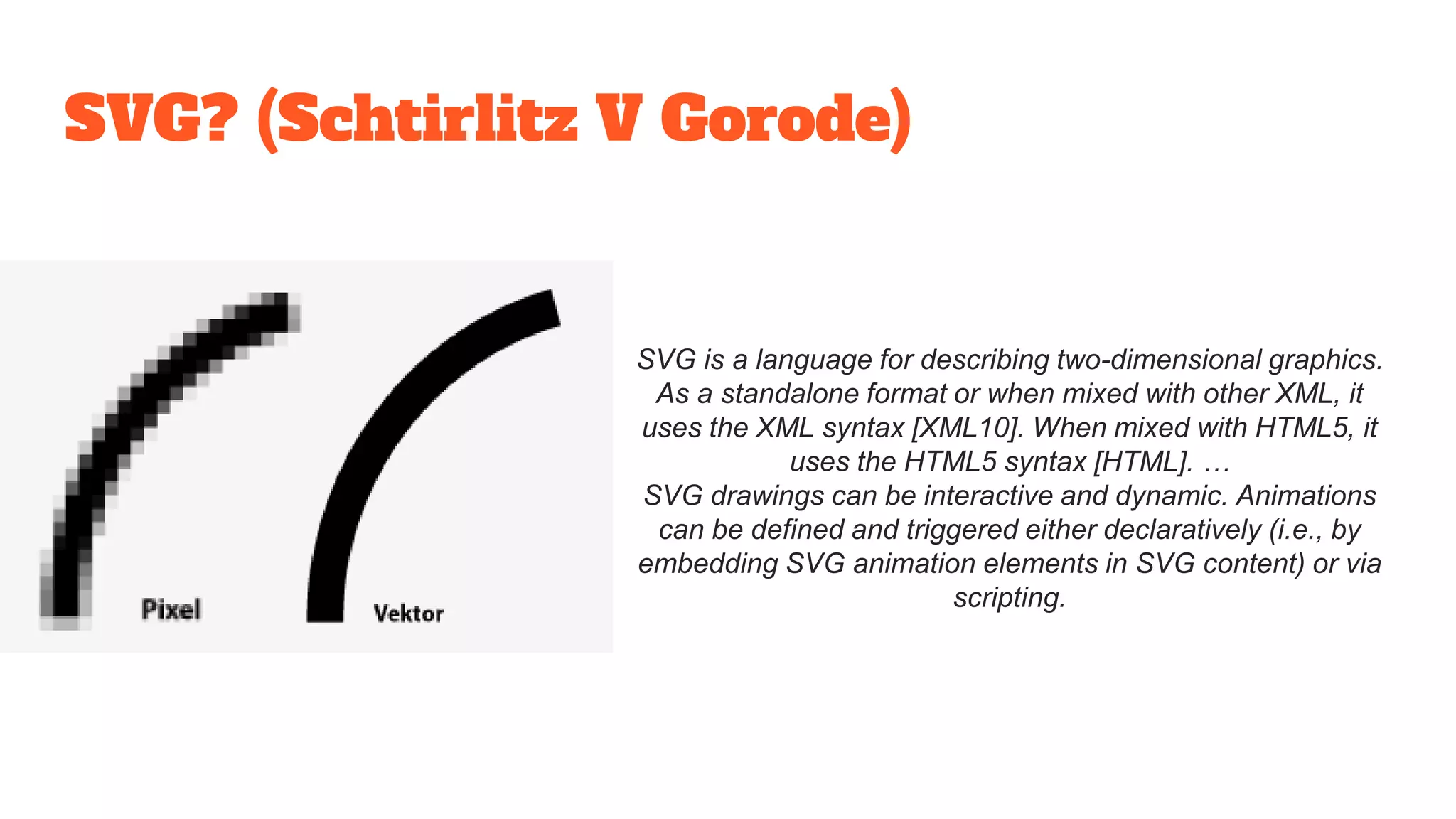 SVG? (Schtirlitz V Gorode)
SVG is a language for describing two-dimensional graphics.
As a standalone format or when mixed with other XML, it
uses the XML syntax [XML10]. When mixed with HTML5, it
uses the HTML5 syntax [HTML]. …
SVG drawings can be interactive and dynamic. Animations
can be defined and triggered either declaratively (i.e., by
embedding SVG animation elements in SVG content) or via
scripting.
 
