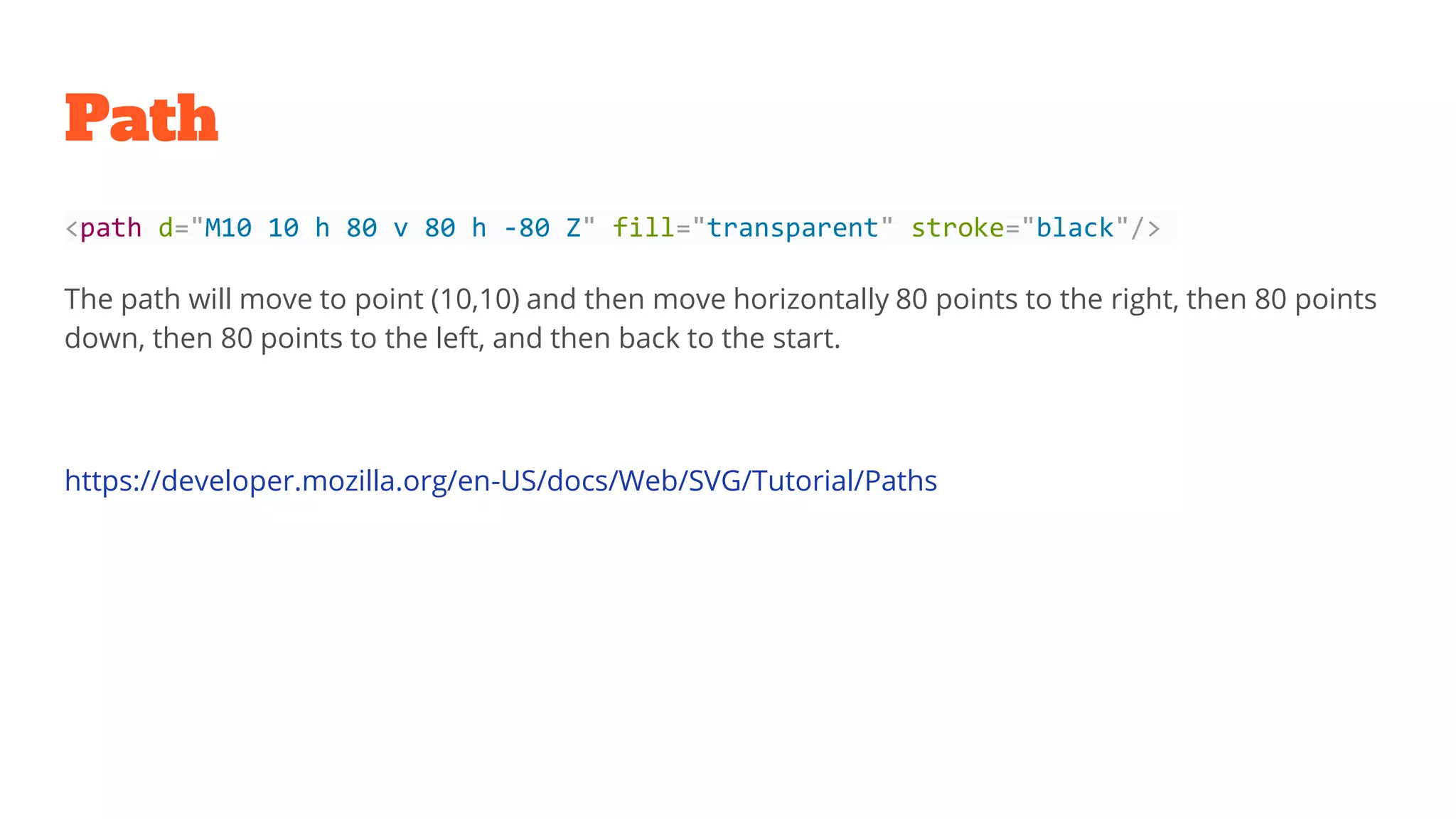 Path
<path d="M10 10 h 80 v 80 h -80 Z" fill="transparent" stroke="black"/>
The path will move to point (10,10) and then move horizontally 80 points to the right, then 80 points
down, then 80 points to the left, and then back to the start.
https://developer.mozilla.org/en-US/docs/Web/SVG/Tutorial/Paths
 