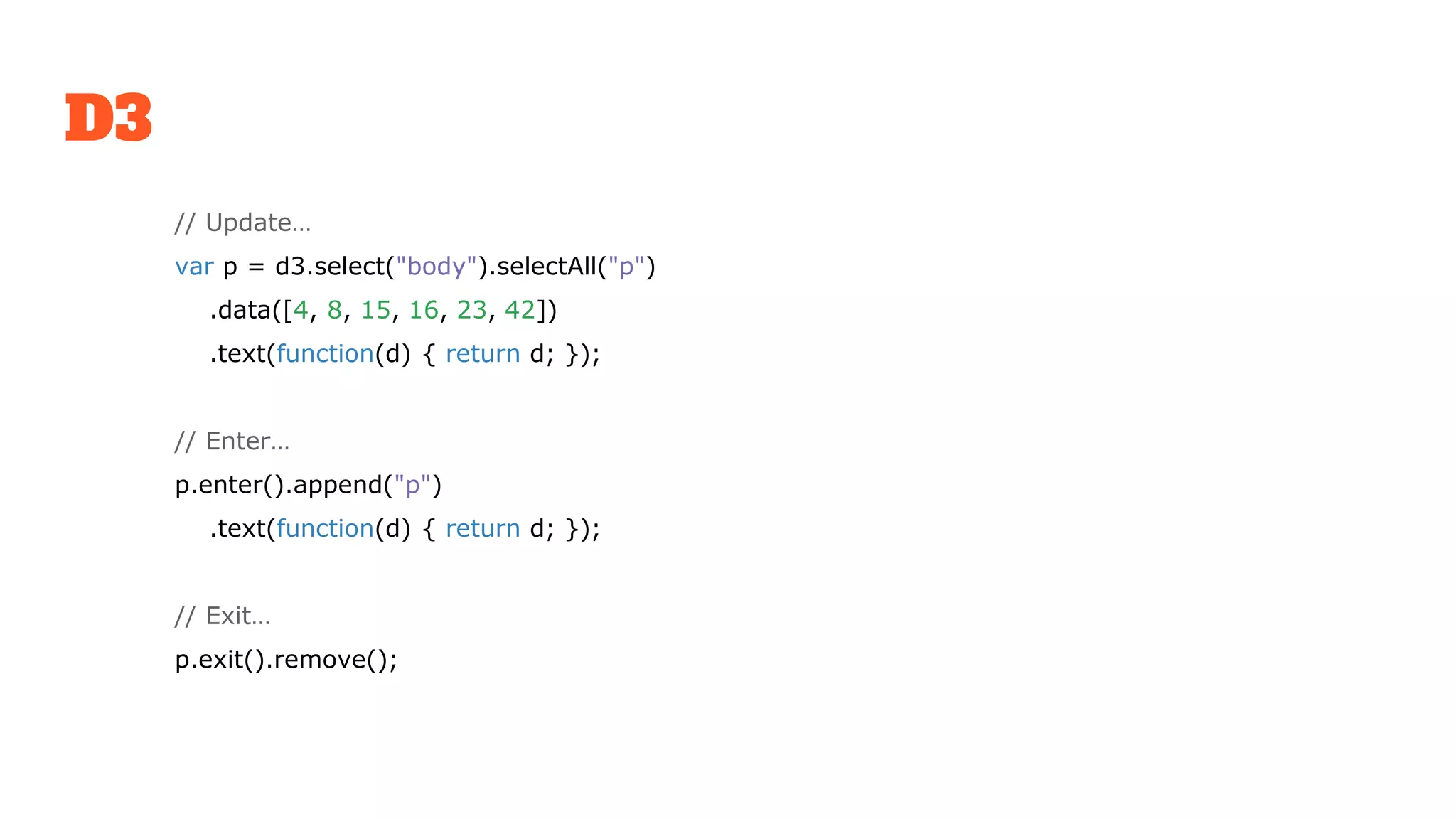 D3
// Update…
var p = d3.select("body").selectAll("p")
.data([4, 8, 15, 16, 23, 42])
.text(function(d) { return d; });
// Enter…
p.enter().append("p")
.text(function(d) { return d; });
// Exit…
p.exit().remove();
 