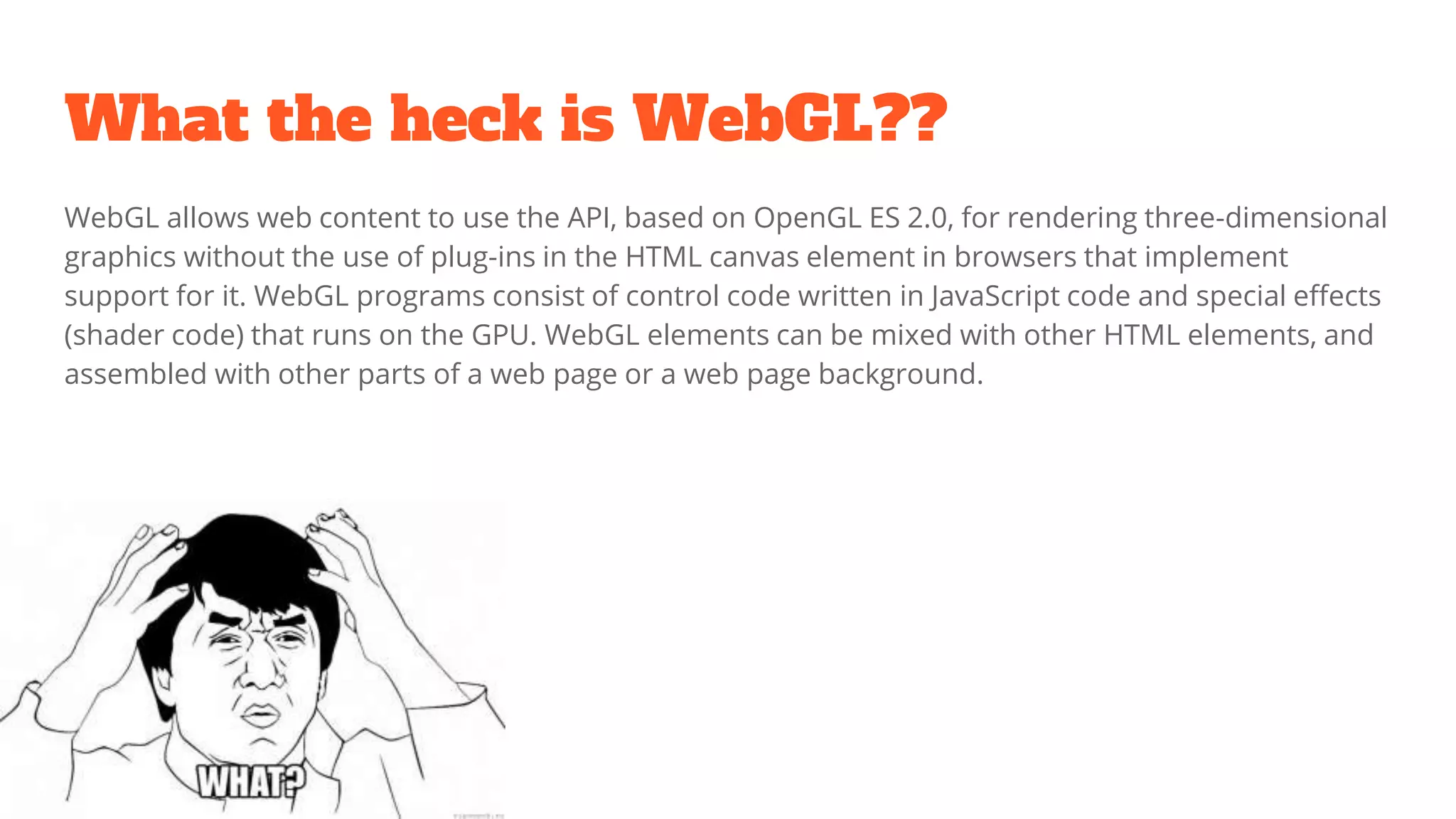 What the heck is WebGL??
WebGL allows web content to use the API, based on OpenGL ES 2.0, for rendering three-dimensional
graphics without the use of plug-ins in the HTML canvas element in browsers that implement
support for it. WebGL programs consist of control code written in JavaScript code and special effects
(shader code) that runs on the GPU. WebGL elements can be mixed with other HTML elements, and
assembled with other parts of a web page or a web page background.
 