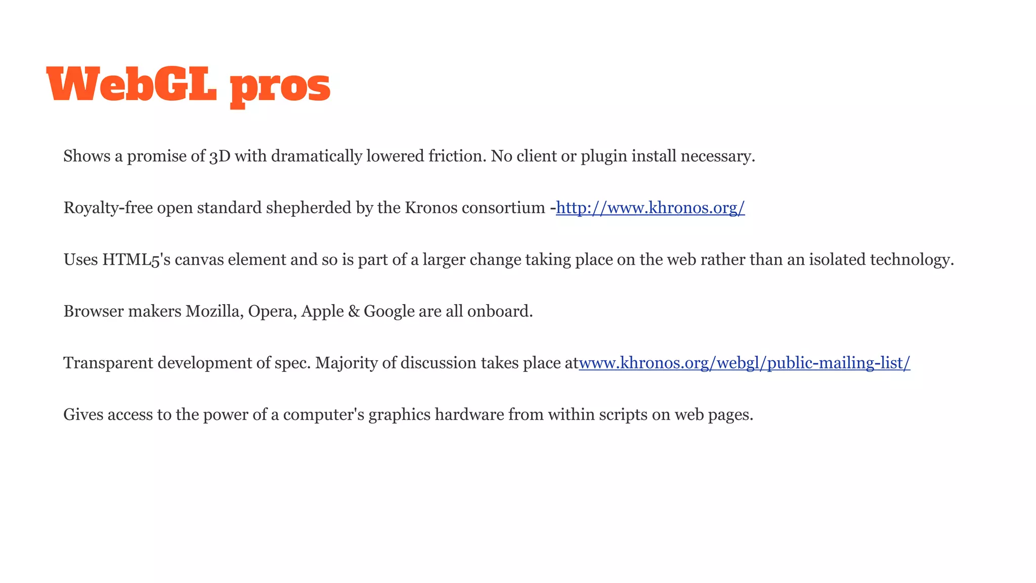WebGL pros
Shows a promise of 3D with dramatically lowered friction. No client or plugin install necessary.
Royalty-free open standard shepherded by the Kronos consortium -http://www.khronos.org/
Uses HTML5's canvas element and so is part of a larger change taking place on the web rather than an isolated technology.
Browser makers Mozilla, Opera, Apple & Google are all onboard.
Transparent development of spec. Majority of discussion takes place atwww.khronos.org/webgl/public-mailing-list/
Gives access to the power of a computer's graphics hardware from within scripts on web pages.
 