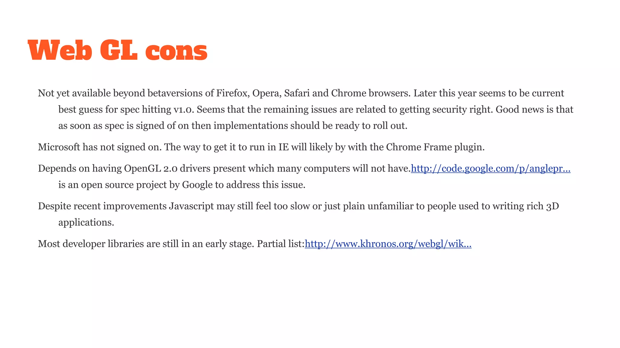 Web GL cons
Not yet available beyond betaversions of Firefox, Opera, Safari and Chrome browsers. Later this year seems to be current
best guess for spec hitting v1.0. Seems that the remaining issues are related to getting security right. Good news is that
as soon as spec is signed of on then implementations should be ready to roll out.
Microsoft has not signed on. The way to get it to run in IE will likely by with the Chrome Frame plugin.
Depends on having OpenGL 2.0 drivers present which many computers will not have.http://code.google.com/p/anglepr...
is an open source project by Google to address this issue.
Despite recent improvements Javascript may still feel too slow or just plain unfamiliar to people used to writing rich 3D
applications.
Most developer libraries are still in an early stage. Partial list:http://www.khronos.org/webgl/wik...
 