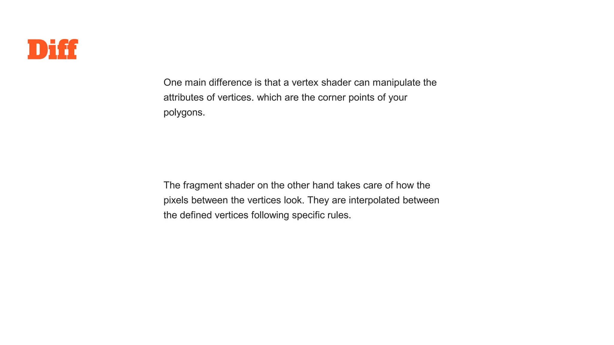 Diff
One main difference is that a vertex shader can manipulate the
attributes of vertices. which are the corner points of your
polygons.
The fragment shader on the other hand takes care of how the
pixels between the vertices look. They are interpolated between
the defined vertices following specific rules.
 