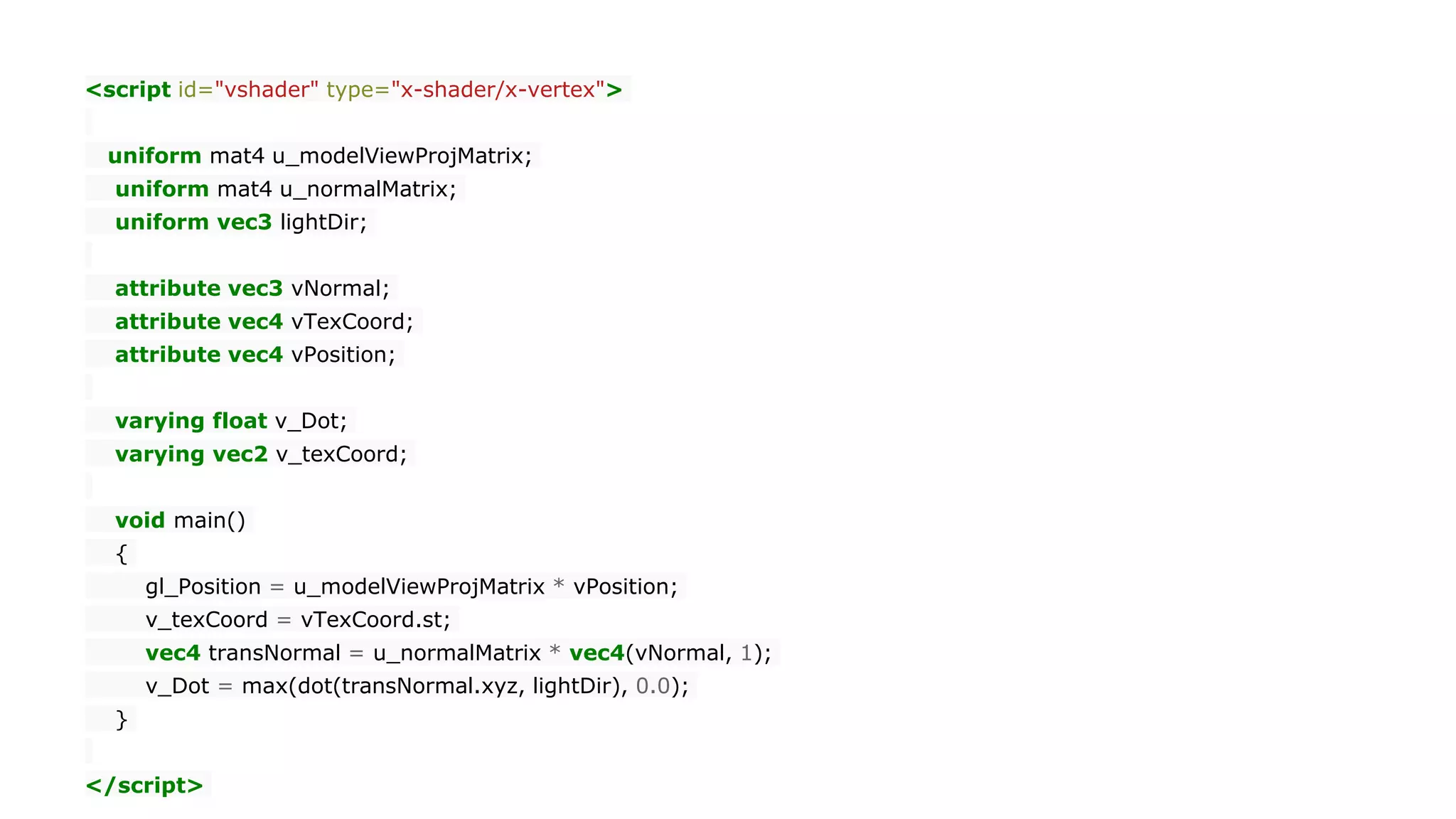 <script id="vshader" type="x-shader/x-vertex">
uniform mat4 u_modelViewProjMatrix;
uniform mat4 u_normalMatrix;
uniform vec3 lightDir;
attribute vec3 vNormal;
attribute vec4 vTexCoord;
attribute vec4 vPosition;
varying float v_Dot;
varying vec2 v_texCoord;
void main()
{
gl_Position = u_modelViewProjMatrix * vPosition;
v_texCoord = vTexCoord.st;
vec4 transNormal = u_normalMatrix * vec4(vNormal, 1);
v_Dot = max(dot(transNormal.xyz, lightDir), 0.0);
}
</script>
 