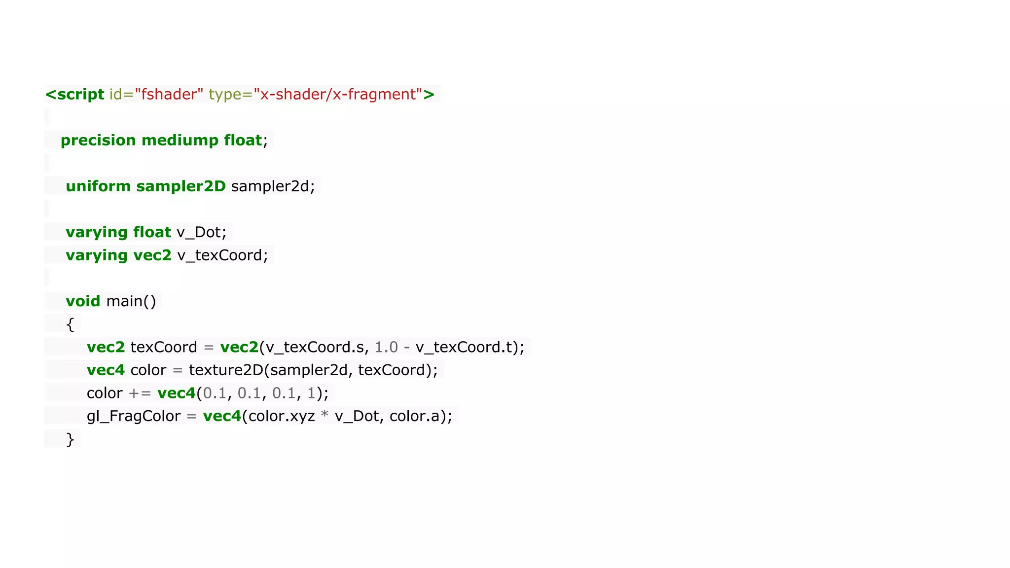 <script id="fshader" type="x-shader/x-fragment">
precision mediump float;
uniform sampler2D sampler2d;
varying float v_Dot;
varying vec2 v_texCoord;
void main()
{
vec2 texCoord = vec2(v_texCoord.s, 1.0 - v_texCoord.t);
vec4 color = texture2D(sampler2d, texCoord);
color += vec4(0.1, 0.1, 0.1, 1);
gl_FragColor = vec4(color.xyz * v_Dot, color.a);
}
 