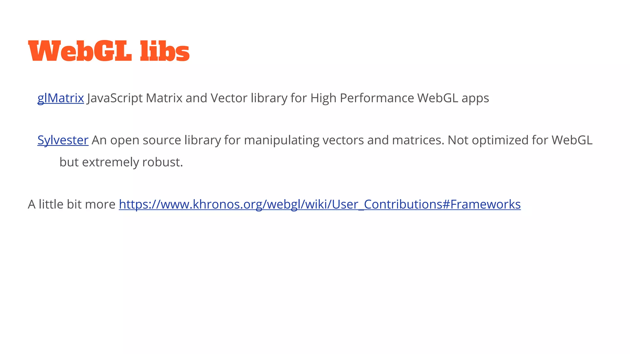 WebGL libs
glMatrix JavaScript Matrix and Vector library for High Performance WebGL apps
Sylvester An open source library for manipulating vectors and matrices. Not optimized for WebGL
but extremely robust.
A little bit more https://www.khronos.org/webgl/wiki/User_Contributions#Frameworks
 