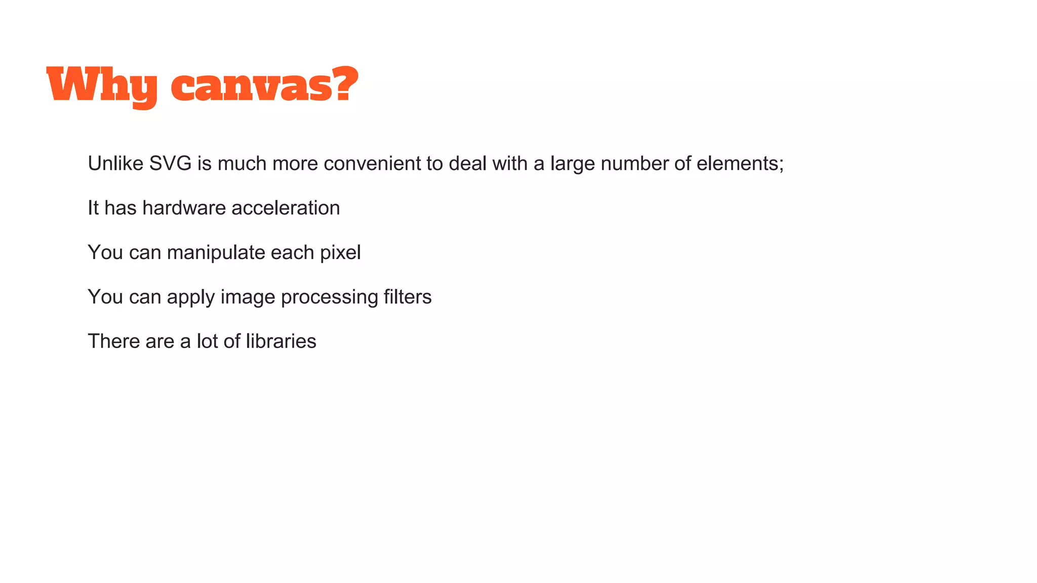 Why canvas?
Unlike SVG is much more convenient to deal with a large number of elements;
It has hardware acceleration
You can manipulate each pixel
You can apply image processing filters
There are a lot of libraries
 