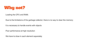 Why not?
Loading the CPU and RAM;
Due to the limitations of the garbage collector, there is no way to clear the memory;
It is necessary to handle events with objects
Poor performance at high resolution
We have to draw in each element separately
 