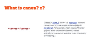 What is canva? z?
"Added in HTML5, the HTML <canvas> element
can be used to draw graphics via scripting in
JavaScript. For example, it can be used to draw
graphs, make photo compositions, create
animations, or even do real-time video processing
or rendering.”
<canvas></canvas>
 