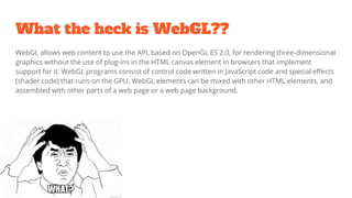 What the heck is WebGL??
WebGL allows web content to use the API, based on OpenGL ES 2.0, for rendering three-dimensional
graphics without the use of plug-ins in the HTML canvas element in browsers that implement
support for it. WebGL programs consist of control code written in JavaScript code and special effects
(shader code) that runs on the GPU. WebGL elements can be mixed with other HTML elements, and
assembled with other parts of a web page or a web page background.
 