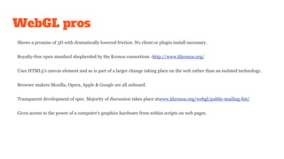 WebGL pros
Shows a promise of 3D with dramatically lowered friction. No client or plugin install necessary.
Royalty-free open standard shepherded by the Kronos consortium -http://www.khronos.org/
Uses HTML5's canvas element and so is part of a larger change taking place on the web rather than an isolated technology.
Browser makers Mozilla, Opera, Apple & Google are all onboard.
Transparent development of spec. Majority of discussion takes place atwww.khronos.org/webgl/public-mailing-list/
Gives access to the power of a computer's graphics hardware from within scripts on web pages.
 