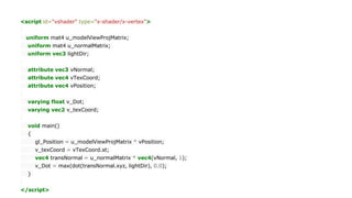 <script id="vshader" type="x-shader/x-vertex">
uniform mat4 u_modelViewProjMatrix;
uniform mat4 u_normalMatrix;
uniform vec3 lightDir;
attribute vec3 vNormal;
attribute vec4 vTexCoord;
attribute vec4 vPosition;
varying float v_Dot;
varying vec2 v_texCoord;
void main()
{
gl_Position = u_modelViewProjMatrix * vPosition;
v_texCoord = vTexCoord.st;
vec4 transNormal = u_normalMatrix * vec4(vNormal, 1);
v_Dot = max(dot(transNormal.xyz, lightDir), 0.0);
}
</script>
 