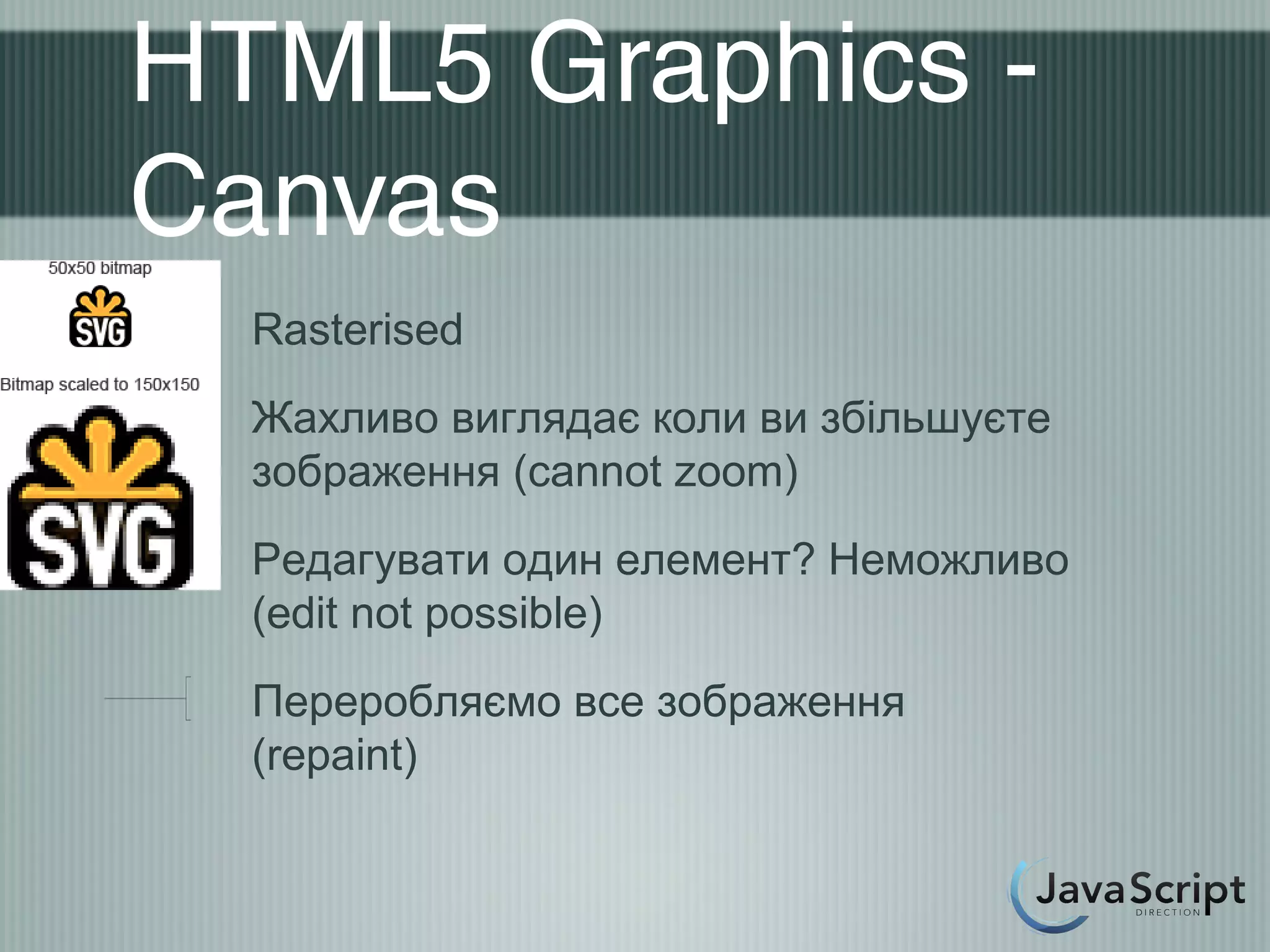 HTML5 Graphics -
Canvas
  Rasterised
  Жахливо виглядає коли ви збільшуєте
  зображення (cannot zoom)
  Редагувати один елемент? Неможливо
  (edit not possible)
  Переробляємо все зображення
  (repaint)
 