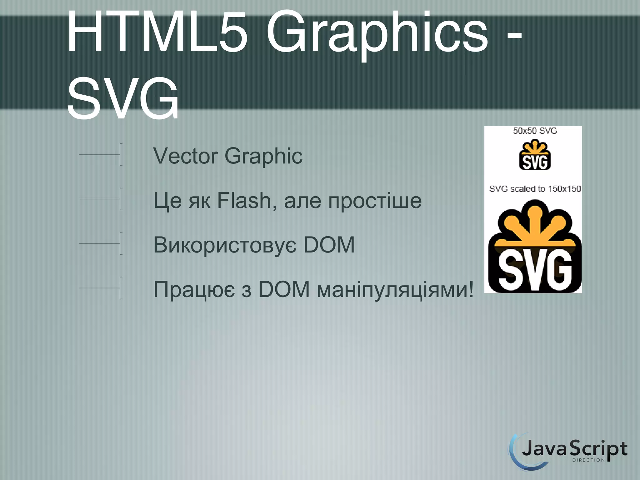 HTML5 Graphics -
SVG
   Vector Graphic
   Це як Flash, але простіше
   Використовує DOM
   Працює з DOM маніпуляціями!
 