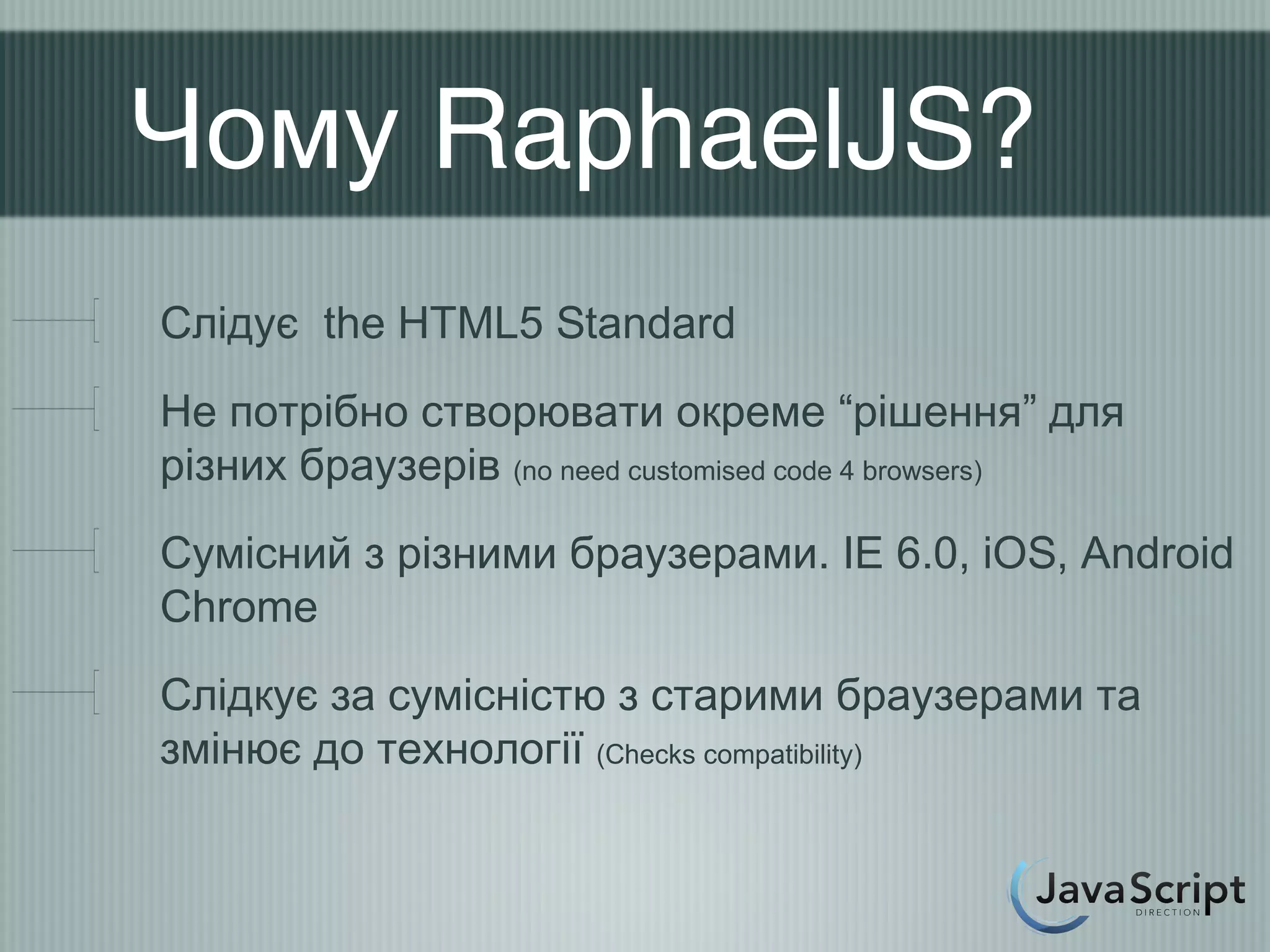 Чому RaphaelJS?
Слідує the HTML5 Standard
Не потрібно створювати окреме “рішення” для
різних браузерів (no need customised code 4 browsers)
Сумісний з різними браузерами. IE 6.0, iOS, Android
Chrome
Слідкує за сумісністю з старими браузерами та
змінює до технології (Checks compatibility)
 