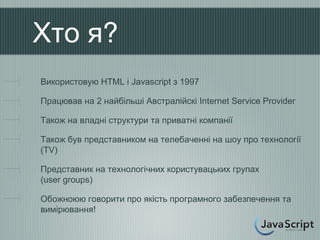 Хто я?
Використовую HTML і Javascript з 1997

Працював на 2 найбільші Австралійскі Internet Service Provider

Також на владні структури та приватні компанії

Також був представником на телебаченні на шоу про технології
(TV)

Представник на технологічних користувацьких групах
(user groups)

Обожноюю говорити про якість програмного забезпечення та
вимірювання!
 