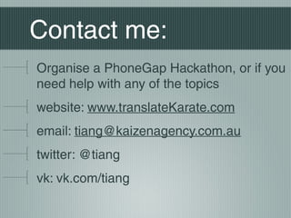 Contact me:
Organise a PhoneGap Hackathon, or if you
need help with any of the topics
website: www.translateKarate.com
email: tiang@kaizenagency.com.au
twitter: @tiang
vk: vk.com/tiang
 