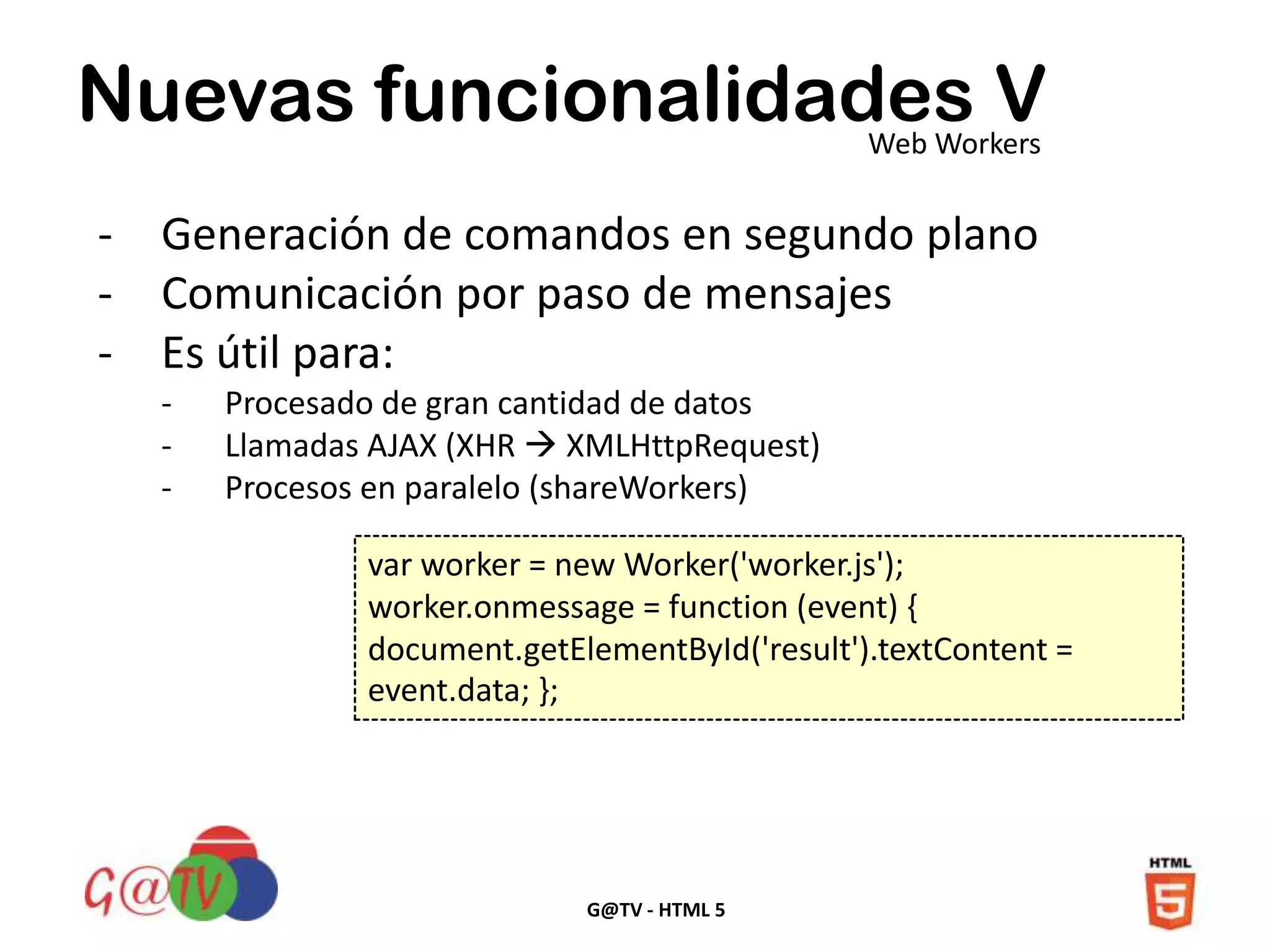 G@TV - HTML 5
Nuevas funcionalidades VWeb Workers
- Generación de comandos en segundo plano
- Comunicación por paso de mensajes
- Es útil para:
- Procesado de gran cantidad de datos
- Llamadas AJAX (XHR  XMLHttpRequest)
- Procesos en paralelo (shareWorkers)
var worker = new Worker('worker.js');
worker.onmessage = function (event) {
document.getElementById('result').textContent =
event.data; };
 