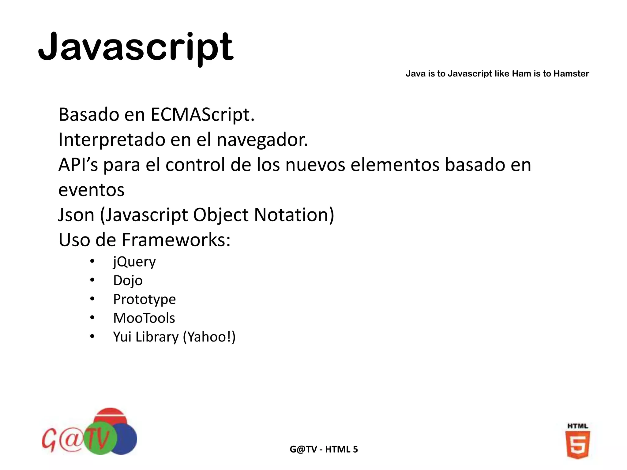 G@TV - HTML 5
Javascript Java is to Javascript like Ham is to Hamster
Basado en ECMAScript.
Interpretado en el navegador.
API’s para el control de los nuevos elementos basado en
eventos
Json (Javascript Object Notation)
Uso de Frameworks:
• jQuery
• Dojo
• Prototype
• MooTools
• Yui Library (Yahoo!)
 