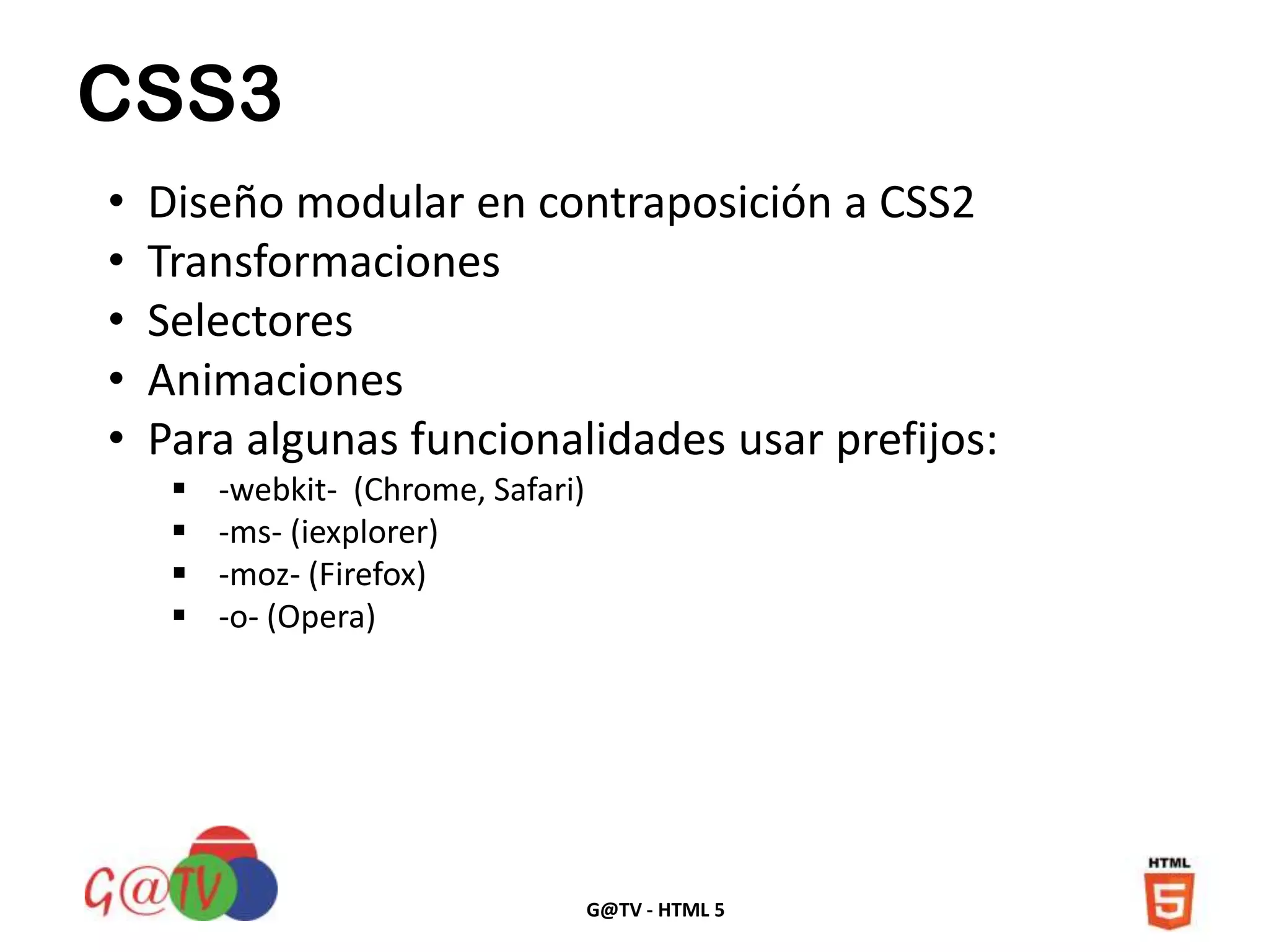 G@TV - HTML 5
CSS3
• Diseño modular en contraposición a CSS2
• Transformaciones
• Selectores
• Animaciones
• Para algunas funcionalidades usar prefijos:
 -webkit- (Chrome, Safari)
 -ms- (iexplorer)
 -moz- (Firefox)
 -o- (Opera)
 