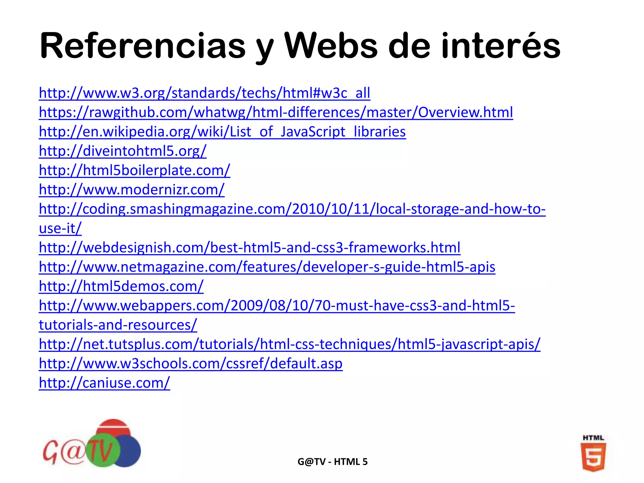 G@TV - HTML 5
http://www.w3.org/standards/techs/html#w3c_all
https://rawgithub.com/whatwg/html-differences/master/Overview.html
http://en.wikipedia.org/wiki/List_of_JavaScript_libraries
http://diveintohtml5.org/
http://html5boilerplate.com/
http://www.modernizr.com/
http://coding.smashingmagazine.com/2010/10/11/local-storage-and-how-to-
use-it/
http://webdesignish.com/best-html5-and-css3-frameworks.html
http://www.netmagazine.com/features/developer-s-guide-html5-apis
http://html5demos.com/
http://www.webappers.com/2009/08/10/70-must-have-css3-and-html5-
tutorials-and-resources/
http://net.tutsplus.com/tutorials/html-css-techniques/html5-javascript-apis/
http://www.w3schools.com/cssref/default.asp
http://caniuse.com/
Referencias y Webs de interés
 