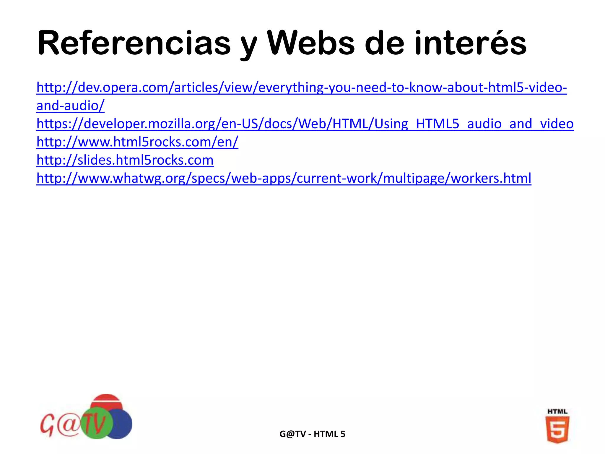 G@TV - HTML 5
http://dev.opera.com/articles/view/everything-you-need-to-know-about-html5-video-
and-audio/
https://developer.mozilla.org/en-US/docs/Web/HTML/Using_HTML5_audio_and_video
http://www.html5rocks.com/en/
http://slides.html5rocks.com
http://www.whatwg.org/specs/web-apps/current-work/multipage/workers.html
Referencias y Webs de interés
 