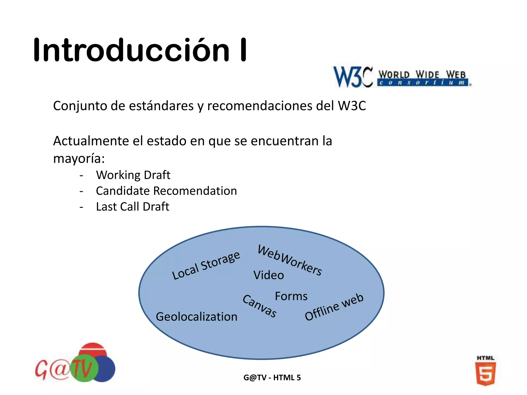 G@TV - HTML 5
Introducción I
Conjunto de estándares y recomendaciones del W3C
Actualmente el estado en que se encuentran la
mayoría:
- Working Draft
- Candidate Recomendation
- Last Call Draft
Video
Forms
Geolocalization
 