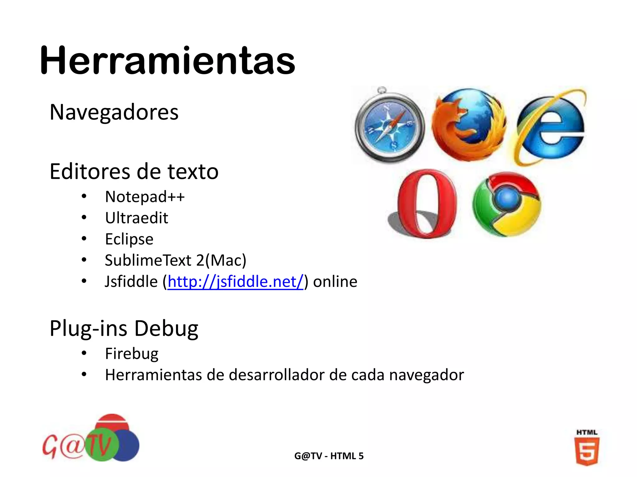 G@TV - HTML 5
Herramientas
Navegadores
Editores de texto
• Notepad++
• Ultraedit
• Eclipse
• SublimeText 2(Mac)
• Jsfiddle (http://jsfiddle.net/) online
Plug-ins Debug
• Firebug
• Herramientas de desarrollador de cada navegador
 