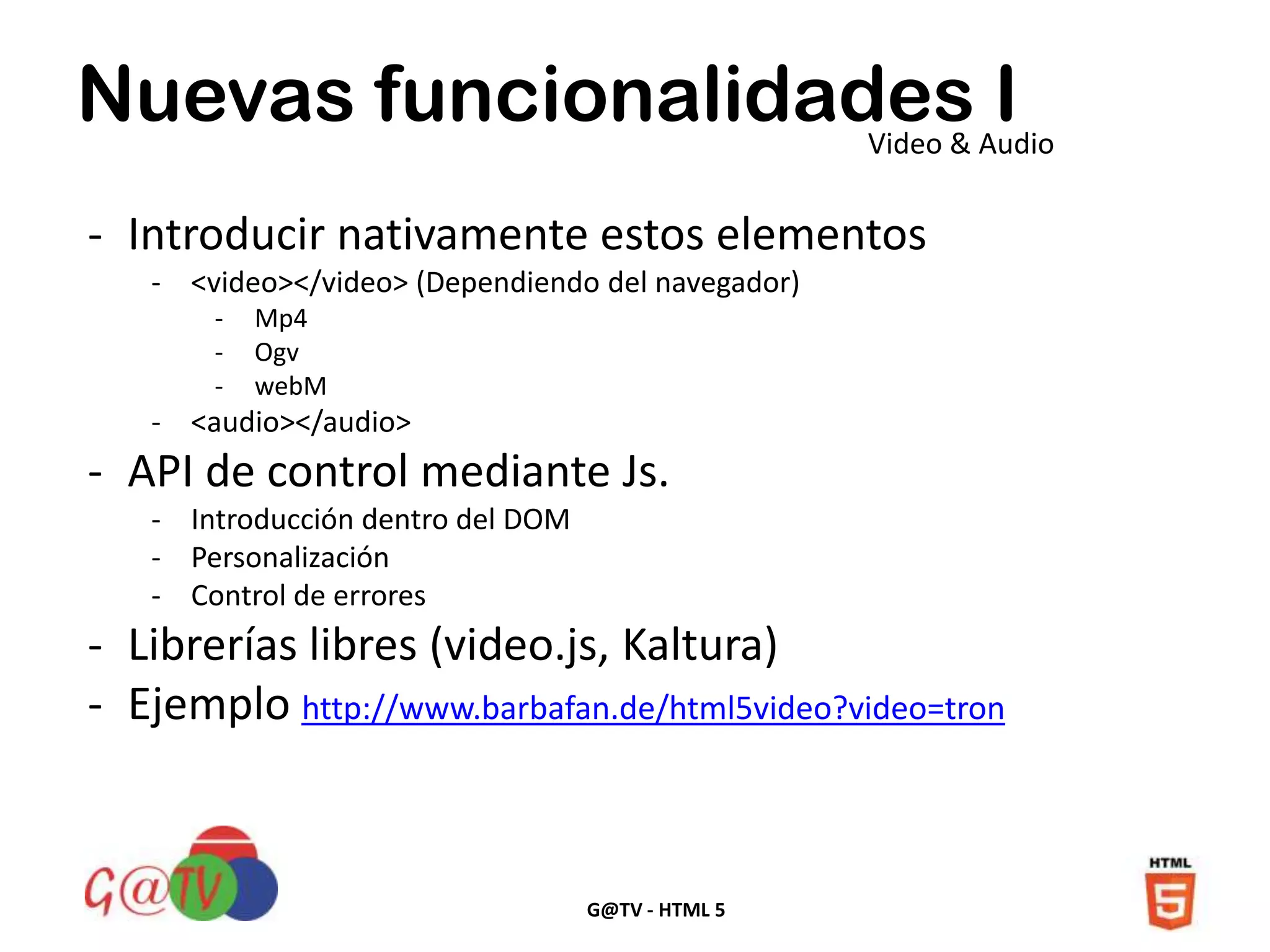 G@TV - HTML 5
Nuevas funcionalidades IVideo & Audio
- Introducir nativamente estos elementos
- <video></video> (Dependiendo del navegador)
- Mp4
- Ogv
- webM
- <audio></audio>
- API de control mediante Js.
- Introducción dentro del DOM
- Personalización
- Control de errores
- Librerías libres (video.js, Kaltura)
- Ejemplo http://www.barbafan.de/html5video?video=tron
 